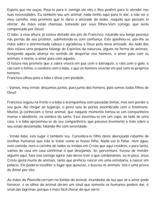 Espero que me ouças. Peço-te para ir comigo até eles e lhes pedirei para te atender nas
tuas necessidades. Eu também sou um animal; nada tenho aqui para te dar, a não ser o
meu carinho, mas prometo que te darei a amizade de todos, naquilo que possam te
ofertar. As mães estão chorosas, temendo por seus filhos-Vem comigo, que serás
compensado por Deus!.
O lobo, a essa altura, já estava deitado aos pés de Francisco, roçando seu longo pescoço
nas pernas do seu protetor, submetendo-se com confiança. Este ajoelhou-se, pôs-lhe as
mãos sobre a atormentada cabeça e agradeceu a Deus pela nova amizade. Ao lado dos
dois estava uma pequena falange de Espíritos da natureza, alguns na forma de animais,
festejando aquela aliança no sentido de despertar nos homens, o amor para com os
animais, e nestes, o amor para com aqueles.
O futuro nos promete que a cobra viverá em paz com o batráquio, o rato com o gato, o
cão com o felino, o cordeiro com o lobo, e que os homens viverão em paz com os próprios
homens.
Francisco olhou para o lobo e disse com piedade:
- Vamos, meu irmão; desçamos juntos, para junto dos homens, pois somos todos filhos de
Deus!
Francisco seguiu na frente e o lobo o acompanhou com passadas lentas, mas sem perder o
seu guia. Ao chegar ao lugarejo, o povo saiu às portas assombrado com o fenômeno.
Muitos já conheciam o feroz animal, que naquele momento tomou-se um companheiro
manso e obediente, na sombra do santo. Esse assentou-se em um cepo, ao lado de uma
casa, e o lobo aproximou-se de seu companheiro, que passava levemente a mão sobre o
seu corpo descamado, falando-lhe com serenidade:
- Irmão lobo, este lugar é também teu. Considera-te filho deste abençoado rebanho de
ovelhas humanas que irão te tratar como se fosses filho. Nada vai te faltar, nem água,
nem comida, nem o carinho de todos os irmãos em Cristo que aqui residem, e para tanto,
vamos de casa em casa confirmar o que desejamos. Se, porventura, tivesse de morder
alguém aqui, faze isso comigo agora; não deves trair o que combinamos, eu te peço. Jesus
Cristo gosta muito de animais, tanto que preferiu nascer em uma estrebaria, a nascer em
palácio. Ele poderia escolher o lugar que quisesse, e buscou os animais; isto é uma prova
de Amor por eles.
As mãos do Poverello corriam no lombo do animal, inundadas de luz que só o amor pode
fornecer, e os olhos do animal deram um sinal que somente os humanos podem dar, o
sinal das lágrimas, porque é mais fácil chorar do que sorrir.
 