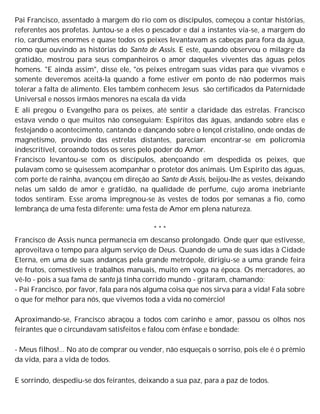Pai Francisco, assentado à margem do rio com os discípulos, começou a contar histórias,
referentes aos profetas. Juntou-se a eles o pescador e daí a instantes via-se, a margem do
rio, cardumes enormes e quase todos os peixes levantavam as cabeças para fora da água,
como que ouvindo as histórias do Santo de Assis. E este, quando observou o milagre da
gratidão, mostrou para seus companheiros o amor daqueles viventes das águas pelos
homens. "E ainda assim", disse ele, "os peixes entregam suas vidas para que vivamos e
somente deveremos aceitá-la quando a fome estiver em ponto de não podermos mais
tolerar a falta de alimento. Eles também conhecem Jesus são certificados da Paternidade
Universal e nossos irmãos menores na escala da vida
E ali pregou o Evangelho para os peixes, até sentir a claridade das estrelas. Francisco
estava vendo o que muitos não conseguiam: Espíritos das águas, andando sobre elas e
festejando o acontecimento, cantando e dançando sobre o lençol cristalino, onde ondas de
magnetismo, provindo das estrelas distantes, pareciam encontrar-se em policromia
indescritível, coroando todos os seres pelo poder do Amor.
Francisco levantou-se com os discípulos, abençoando em despedida os peixes, que
pulavam como se quisessem acompanhar o protetor dos animais. Um Espírito das águas,
com porte de rainha, avançou em direção ao Santo de Assis, beijou-lhe as vestes, deixando
nelas um saldo de amor e gratidão, na qualidade de perfume, cujo aroma inebriante
todos sentiram. Esse aroma impregnou-se às vestes de todos por semanas a fio, como
lembrança de uma festa diferente: uma festa de Amor em plena natureza.
* * *
Francisco de Assis nunca permanecia em descanso prolongado. Onde quer que estivesse,
aproveitava o tempo para algum serviço de Deus. Quando de uma de suas idas à Cidade
Eterna, em uma de suas andanças pela grande metrópole, dirigiu-se a uma grande feira
de frutos, comestíveis e trabalhos manuais, muito em voga na época. Os mercadores, ao
vê-lo - pois a sua fama de santo já tinha corrido mundo - gritaram, chamando:
- Pai Francisco, por favor, fala para nós alguma coisa que nos sirva para a vida! Fala sobre
o que for melhor para nós, que vivemos toda a vida no comércio!
Aproximando-se, Francisco abraçou a todos com carinho e amor, passou os olhos nos
feirantes que o circundavam satisfeitos e falou com ênfase e bondade:
- Meus filhos!... No ato de comprar ou vender, não esqueçais o sorriso, pois ele é o prêmio
da vida, para a vida de todos.
E sorrindo, despediu-se dos feirantes, deixando a sua paz, para a paz de todos.
 