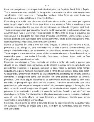 * * *
Francisco peregrinava com um punhado de discípulos por Espoleto, Temi, Riéti e Áquila.
Trazia no coração a necessidade de integração com a natureza, de ar não somente aos
semelhantes, como assevera o Evangelho; também tinha fome de amar tudo que
manifestasse a vida e palpitasse a presença de Deus.
Eram de grande valia para ele as oportunidades de expandir o seu amor por alguma
coisa ou por algum vivente, fosse qual fosse a sua natureza. Sabia a combinar a sua
condição com aquelas dos que com ele participavam, na linha do progresso espiritual.
Tinha razões para isso, por encontrar na vida do Divino Mestre quadros que o levavam
ao Amor mais Puro e Universal. Tinha na feição de Maria mãe de Jesus, a segurança do
seu coração e a disciplina dos seus mais arrojados sentimentos. Orava sempre à Mãe
Divina, pedindo a ela as bênçãos para os seus caminhos, tendo-a como sua própria mãe,
reconhecendo sua mãe carnal, como irmã em caminho.
Nunca se esquecia de Jarla e Foli nas suas orações, e sempre que voltava a Assis,
procurava o seu antigo lar, para manifestar seu carinho à família. Mesmo sabendo que
seu pai o havia deserdado dos sentimentos de paternidade, amava-o com todo o coração.
Tinha tempo, e era o seu maior prazer visitar os servos do senhor Pedro Bernardone, e
consolá-los com o seu verbo inflamado, fazendo-os conhecer Jesus, senão o Seu
Evangelho vivo, que destrói a morte.
Francisco, que chegava a Temi, ouvindo um melro a cantar, de modo a parecer um
desafio ao seu próprio dom, aproximou-se do pássaro e cantou com ele, um dueto sem
precedentes. Francisco e o pássaro cantaram a duas vozes e, passado longo tempo
naquela arte, o poeta humano, não suportando o ritmo da ave cantora, pediu para parar.
O pássaro deu umas voltas em torno de seu companheiro, desdobrou-se em uma sinfonia
estridente, e desapareceu como por encanto, em uma grande extensão de árvores
próximas. Com mais alguns quilômetros de caminhada, Francisco deparou com uma
multidão de peregrinos que vinha ao seu encontro. Francisco, emocionado com tanta
gente ansiosa pela sua palavra na palavra de Cristo, começou a pregar o Evangelho. Em
dado momento, o melro regressou, dirigindo um bando da mesma espécie, milhares de
pássaros, todos cantando e voando em tomo da multidão, ficando a voz de Francisco
abafada pela cantoria. Francisco calou-se. Os pássaros redobraram-se em cantos, todos de
uma só vez. A certa altura, os sons tomaram-se estridentes demais para serem
suportados, e a multidão já se inquietava.
Francisco, em um gesto de amor à natureza divina, na expressão divina daquelas vidas
em evolução, levantou os braços para o alto, e em tom de humildade, falou aos melros
com delicadeza:
 