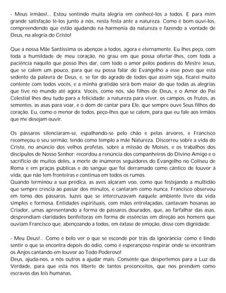- Meus irmãos!... Estou sentindo muita alegria em conhecê-los a todos. E para mim
grande satisfação tê-los junto a nós, nesta festa ante a natureza. Como é bom ouvi-los,
compreendendo que estão ajudando na harmonia da natureza e fazendo a vontade de
Deus, na alegria do Cristo!
Que a nossa Mãe Santíssima os abençoe a todos, agora e eternamente. Eu lhes peço, com
toda a humildade de meu coração, no grau em que possa ofertar-lhes, com toda a
paciência naquilo que posso lhes dar, com todo o amor pelos poderes do Mestre Jesus,
que se calem um pouco, para que eu possa falar do Evangelho a esse povo que está
sedento da palavra de Deus, e, se for do agrado de todos que assim seja, ficarei muito
contente com todos vocês, e a minha gratidão será bem maior do que todas as alegrias
que tive no mundo até agora. Vocês, como nós, são filhos de Deus, e o Amor do Pai
Celestial lhes deu tudo para a felicidade: a natureza para viver, os campos, os frutos, as
sementes, as asas para voar, e o dom de cantar para Ele, que sempre ouve Seus filhos do
coração. Eu, como o menor de todos, peço-lhes que se calem, para que eu fale aos irmãos
que me desejam ouvir.
Os pássaros silenciaram-se, espalhando-se pelo chão e pelas árvores, e Francisco
recomeçou o seu sermão, tendo como templo a mãe Natureza. Discorreu sobre a vida do
Cristo, no anúncio dos velhos profetas, sobre a missão de Moisés, e os trabalhos dos
discípulos de Nosso Senhor; recordou a renúncia dos companheiros do Divino Amigo e o
sacrifício de muitos deles, a morte de inúmeros seguidores do Evangelho no Coliseu de
Roma e em praças públicas e do sangue que foi derramado como cântico de louvor à
vida, que não tem fronteiras e continua em todos os rumos.
Quando terminou a sua predica, as aves alçaram voo, como que festejando a multidão
que sempre crescia ao passar dos minutos, e cantaram como nunca. Francisco observou
em tomo dos pássaros, luzes que se intercruzavam naquele ambiente livre da vida
simples e formosa. Entidades espirituais, com mãos entrelaçadas, cantavam hosanas ao
Criador, umas apresentando a forma de pássaros dourados, que, ao farfalhar das asas,
desprendiam claridades benfeitoras em forma de essências em direção aos homens que
ouviam Francisco que, abençoando a todos, em êxtase de emoção, disse com dignidade:
- Meu Deus!... Como é belo ver o que se esconde por trás da ignorância; como é lindo
sentir o que se encontra depois do ódio, como é esperançoso respirar onde se encontram
os Anjos cantando em louvor ao Todo Poderoso!
Deus, ajuda-nos, a nós outros a ajudar mais. Consente que despertemos para a Luz da
Verdade, para que esta nos liberte de tantos preconceitos, que nos prendem como
escravos das leis humanas.
 