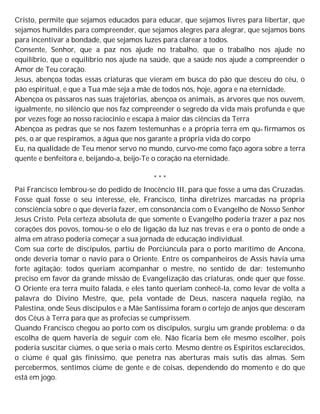 Cristo, permite que sejamos educados para educar, que sejamos livres para libertar, que
sejamos humildes para compreender, que sejamos alegres para alegrar, que sejamos bons
para incentivar a bondade, que sejamos luzes para clarear a todos.
Consente, Senhor, que a paz nos ajude no trabalho, que o trabalho nos ajude no
equilíbrio, que o equilíbrio nos ajude na saúde, que a saúde nos ajude a compreender o
Amor de Teu coração.
Jesus, abençoa todas essas criaturas que vieram em busca do pão que desceu do céu, o
pão espiritual, e que a Tua mãe seja a mãe de todos nós, hoje, agora e na eternidade.
Abençoa os pássaros nas suas trajetórias, abençoa os animais, as árvores que nos ouvem,
igualmente, no silêncio que nos faz compreender o segredo da vida mais profunda e que
por vezes foge ao nosso raciocínio e escapa à maior das ciências da Terra
Abençoa as pedras que se nos fazem testemunhas e a própria terra em que firmamos os
pés, o ar que respiramos, a água que nos garante a própria vida do corpo
Eu, na qualidade de Teu menor servo no mundo, curvo-me como faço agora sobre a terra
quente e benfeitora e, beijando-a, beijo-Te o coração na eternidade.
* * *
Pai Francisco lembrou-se do pedido de Inocêncio III, para que fosse a uma das Cruzadas.
Fosse qual fosse o seu interesse, ele, Francisco, tinha diretrizes marcadas na própria
consciência sobre o que deveria fazer, em consonância com o Evangelho de Nosso Senhor
Jesus Cristo. Pela certeza absoluta de que somente o Evangelho poderia trazer a paz nos
corações dos povos, tomou-se o elo de ligação da luz nas trevas e era o ponto de onde a
alma em atraso poderia começar a sua jornada de educação individual.
Com sua corte de discípulos, partiu de Porciúncula para o porto marítimo de Ancona,
onde deveria tomar o navio para o Oriente. Entre os companheiros de Assis havia uma
forte agitação; todos queriam acompanhar o mestre, no sentido de dar: testemunho
preciso em favor da grande missão de Evangelização das criaturas, onde quer que fosse.
O Oriente era terra muito falada, e eles tanto queriam conhecê-la, como levar de volta a
palavra do Divino Mestre, que, pela vontade de Deus, nascera naquela região, na
Palestina, onde Seus discípulos e a Mãe Santíssima foram o cortejo de anjos que desceram
dos Céus à Terra para que as profecias se cumprissem.
Quando Francisco chegou ao porto com os discípulos, surgiu um grande problema: o da
escolha de quem haveria de seguir com ele. Não ficaria bem ele mesmo escolher, pois
poderia suscitar ciúmes, o que seria o mais certo. Mesmo dentre os Espíritos esclarecidos,
o ciúme é qual gás finíssimo, que penetra nas aberturas mais sutis das almas. Sem
percebermos, sentimos ciúme de gente e de coisas, dependendo do momento e do que
está em jogo.
 