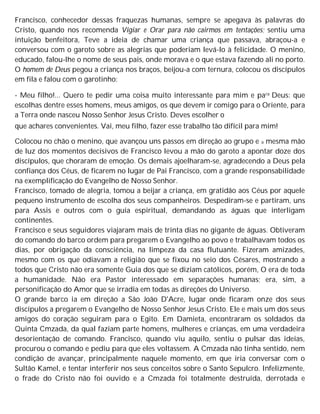 Francisco, conhecedor dessas fraquezas humanas, sempre se apegava às palavras do
Cristo, quando nos recomenda Vigiar e Orar para não cairmos em tentações; sentiu uma
intuição benfeitora, Teve a ideia de chamar uma criança que passava, abraçou-a e
conversou com o garoto sobre as alegrias que poderiam levá-lo à felicidade. O menino,
educado, falou-lhe o nome de seus pais, onde morava e o que estava fazendo ali no porto.
O homem de Deus pegou a criança nos braços, beijou-a com ternura, colocou os discípulos
em fila e falou com o garotinho:
- Meu filho!... Quero te pedir uma coisa muito interessante para mim e para Deus: que
escolhas dentre esses homens, meus amigos, os que devem ir comigo para o Oriente, para
a Terra onde nasceu Nosso Senhor Jesus Cristo. Deves escolher o
que achares convenientes. Vai, meu filho, fazer esse trabalho tão difícil para mim!
Colocou no chão o menino, que avançou uns passos em direção ao grupo e a mesma mão
de luz dos momentos decisivos de Francisco levou a mão do garoto a apontar doze dos
discípulos, que choraram de emoção. Os demais ajoelharam-se, agradecendo a Deus pela
confiança dos Céus, de ficarem no lugar de Pai Francisco, com a grande responsabilidade
na exemplificação do Evangelho de Nosso Senhor.
Francisco, tomado de alegria, tomou a beijar a criança, em gratidão aos Céus por aquele
pequeno instrumento de escolha dos seus companheiros. Despediram-se e partiram, uns
para Assis e outros com o guia espiritual, demandando as águas que interligam
continentes.
Francisco e seus seguidores viajaram mais de trinta dias no gigante de águas. Obtiveram
do comando do barco ordem para pregarem o Evangelho ao povo e trabalhavam todos os
dias, por obrigação da consciência, na limpeza da casa flutuante. Fizeram amizades,
mesmo com os que odiavam a religião que se fixou no seio dos Césares, mostrando a
todos que Cristo não era somente Guia dos que se diziam católicos, porém, O era de toda
a humanidade. Não era Pastor interessado em separações humanas; era, sim, a
personificação do Amor que se irradia em todas as direções do Universo.
O grande barco ia em direção a São João D'Acre, lugar onde ficaram onze dos seus
discípulos a pregarem o Evangelho de Nosso Senhor Jesus Cristo. Ele e mais um dos seus
amigos do coração seguiram para o Egito. Em Damieta, encontraram os soldados da
Quinta Cmzada, da qual faziam parte homens, mulheres e crianças, em uma verdadeira
desorientação de comando. Francisco, quando viu aquilo, sentiu o pulsar das ideias,
procurou o comando e pediu para que eles voltassem. A Cmzada não tinha sentido, nem
condição de avançar, principalmente naquele momento, em que iria conversar com o
Sultão Kamel, e tentar interferir nos seus conceitos sobre o Santo Sepulcro. Infelizmente,
o frade do Cristo não foi ouvido e a Cmzada foi totalmente destruída, derrotada e
 