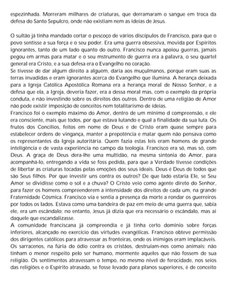 espezinhada. Morreram milhares de criaturas, que derramaram o sangue em troca da
defesa do Santo Sepulcro, onde não existiam nem as ideias de Jesus.
O sultão já tinha mandado cortar o pescoço de vários discípulos de Francisco, para que o
povo sentisse a sua força e o seu poder. Era uma guerra obsessiva, movida por Espíritos
ignorantes, tanto de um lado quanto do outro. Francisco nunca apoiou guerras, jamais
pegou em armas para matar e o seu mstrumento de guerra era a palavra, o seu quartel
general era Cristo, e a sua defesa era o Evangelho no coração.
Se tivesse de dar algum direito a alguém, daria aos muçulmanos, porque eram suas as
terras invadidas e eram ignorantes acerca do Evangelho que ilumina. A herança deixada
para a Igreja Católica Apostólica Romana era a herança moral de Nosso Senhor, e a
defesa que ela, a Igreja, deveria fazer, era a dessa moral mas, com o exemplo da própria
conduta, e não investindo sobre os direitos dos outros. Dentro de uma religião de Amor
não pode existir imposição de conceitos nem totalitarismo de ideias.
Francisco foi o exemplo máximo do Amor, dentro de um mínimo d compreensão, e ele
era consciente, mais que todos, por que estava lutando e qual a finalidade da sua luta. Os
frutos dos Concílios, feitos em nome de Deus e de Cristo eram quase sempre para
estabelecer ordens de vingança, manter a prepotência e matar quem não pensava como
os representantes da Igreja autoritária. Quem fazia estas leis eram homens de grande
inteligência e de vasta experiência no campo da teologia. Francisco era só, mas só, com
Deus. A graça de Deus dera-lhe uma multidão, na mesma sintonia do Amor, para
acompanhá-lo, entregando a vida se foss pedida, para que a Verdade tivesse condições
de libertar as criaturas tocadas pelas emoções dos seus ideais. Deus é Deus de todos que
são Seus filhos. Por que investir uns contra os outros? De que lado estaria Ele, se Seu
Amor se dividisse como o sol e a chuva? O Cristo veio como agente direto do Senhor,
para fazer os homens compreenderem a intensidade dos direitos de cada um, na grande
Fraternidade Cósmica. Francisco via e sentia a presença da morte a rondar os guerreiros
por todos os lados. Estava como uma bandeira de paz em meio de uma guerra que, sabia
ele, era um escândalo; no entanto, Jesus já dizia que era necessário o escândalo, mas ai
daquele que escandalizasse.
A comunidade franciscana já compreendia e já tinha certo domínio sobre forças
inferiores, alcançado no exercício das virtudes evangélicas. Francisco obteve permissão
dos dirigentes católicos para atravessar as fronteiras, onde os inimigos eram implacáveis.
Os sarracenos, na fúria do ódio contra os cristãos, destruíam-nos como animais; não
tinham o menor respeito pelo ser humano, mormente aqueles que não fossem de sua
religião. Os sentimentos atravessam o tempo, no mesmo nível de ferocidade, nos seios
das religiões e o Espírito atrasado, se fosse levado para planos superiores, é de conceito
 
