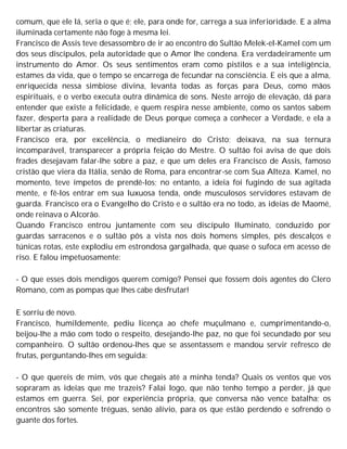 comum, que ele lá, seria o que é; ele, para onde for, carrega a sua inferioridade. E a alma
iluminada certamente não foge à mesma lei.
Francisco de Assis teve desassombro de ir ao encontro do Sultão Melek-el-Kamel com um
dos seus discípulos, pela autoridade que o Amor lhe condena. Era verdadeiramente um
instrumento do Amor. Os seus sentimentos eram como pistilos e a sua inteligência,
estames da vida, que o tempo se encarrega de fecundar na consciência. E eis que a alma,
enriquecida nessa simbiose divina, levanta todas as forças para Deus, como mãos
espirituais, e o verbo executa outra dinâmica de sons. Neste arrojo de elevação, dá para
entender que existe a felicidade, e quem respira nesse ambiente, como os santos sabem
fazer, desperta para a realidade de Deus porque começa a conhecer a Verdade, e ela a
libertar as criaturas.
Francisco era, por excelência, o medianeiro do Cristo; deixava, na sua ternura
incomparável, transparecer a própria feição do Mestre. O sultão foi avisa de que dois
frades desejavam falar-lhe sobre a paz, e que um deles era Francisco de Assis, famoso
cristão que viera da Itália, senão de Roma, para encontrar-se com Sua Alteza. Kamel, no
momento, teve ímpetos de prendê-los; no entanto, a ideia foi fugindo de sua agitada
mente, e fê-los entrar em sua luxuosa tenda, onde musculosos servidores estavam de
guarda. Francisco era o Evangelho do Cristo e o sultão era no todo, as ideias de Maomé,
onde reinava o Alcorão.
Quando Francisco entrou juntamente com seu discípulo Iluminato, conduzido por
guardas sarracenos e o sultão pôs a vista nos dois homens simples, pés descalços e
túnicas rotas, este explodiu em estrondosa gargalhada, que quase o sufoca em acesso de
riso. E falou impetuosamente:
- O que esses dois mendigos querem comigo? Pensei que fossem dois agentes do Clero
Romano, com as pompas que lhes cabe desfrutar!
E sorriu de novo.
Francisco, humildemente, pediu licença ao chefe muçulmano e, cumprimentando-o,
beijou-lhe a mão com todo o respeito, desejando-lhe paz, no que foi secundado por seu
companheiro. O sultão ordenou-lhes que se assentassem e mandou servir refresco de
frutas, perguntando-lhes em seguida:
- O que quereis de mim, vós que chegais até a minha tenda? Quais os ventos que vos
sopraram as ideias que me trazeis? Falai logo, que não tenho tempo a perder, já que
estamos em guerra. Sei, por experiência própria, que conversa não vence batalha; os
encontros são somente tréguas, senão alívio, para os que estão perdendo e sofrendo o
guante dos fortes.
 