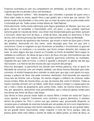 Francisco acomodou-se com seu companheiro em almofadas, ao lado do sultão, com o
respeito que lhe era devido e disse com brandura:
- Muito respeitável senhor!... Nós desejamos que entendais a posição de quem ama a
Deus sobre todas as coisas, aquele Deus a que podeis dar o nome que vos convier. Ele
jamais muda a Sua bondade e o Seu amor, por se tratar de outra raça ou pelo modo como
é entendido por ela. Todos somos irmãos diante do Todo Poderoso.
Particularmente, tenho muita admiração pela figura grandiosa de Maomé, que teve um
gesto divino de consolidar a fraternidade entre um povo, e essa unidade espiritual
somente pode ter nascido do Amor, esse Amor mal interpretado pelos que falam, pensam
e escrevem, Amor que vem de Deus, e, vindo de Deus, não pode ser destrutivo. E força
divina, com a divina presença dos homens que representam esse Deus de Bondade.
As guerras nascem da ignorância dos homens, que levam o nome de Deus para a frente
das batalhas, destruindo em Seu nome, como desculpa para ficar em paz com a
consciência. Como se enganam os que incentivam as batalhas e incrementam as guerras!
São hipócritas, os medrosos e os covardes, que ficam sempre distantes dos campos de
lutas. Já vistes alguns dos que criaram as Cruzadas na frente de batalha? Nem sequer os
soldados os conhecem. As ideias de que a luta é de Deus vêm por intermediários que são
igualmente covardes, que matam até os próprios guerreiros enfermos ou mutilados,
exigindo dos que estão na frente, a vitória E quando a alcançam, as glórias são dos que
não lutaram, e as honras são dos néscios dos que recuaram dos perigos.
Peço-vos desculpas, se porventura vos ofendo com minhas palavras, mas se quero ter
liberdade de conversar com um simples soldado, uso dessa mesma liberdade para falar
convosco. A minha franqueza deve estender-se onde quer que seja e com quem me ouça,
porque a palavra de Deus não pode encontrar obstáculos. Está havendo um equívoco
nessa luta do Oriente com a Europa. Os mortos chegam a milhares de criaturas, todos
nossos irmãos, filhos do mesmo Deus, ou seja, do mesmo Alá, como O chamais. Todas as
nações reunidas formam um Lar Maior, onde Deus ocupou o tempo e o espaço para nos
dar a vida e meios de perpetuá-la, pois somos feitos, todos, da mesma massa divina e
nós, por ignorância, destruímos essas possibilidades, que a natureza gastou tempo para
nos ofertar por Amor de Deus e dos Anjos.
Que diríeis se fosse preciso matar todos os vossos filhos e irmãos em vosso lar? Qual a
vossa opinião a respeito? Certamente seria contrário à guerra doméstica, à matança
dentro do próprio lar. Pois é contra isso que estamos aqui, procurando despertar os
corações para a realidade de estarmos lutando por um pedaço de terra sem importância e
destruindo, somente porque nele foram colocados os restos mortais de um grande Sábio,
de um grande Santo. Deveríamos, então, respeitar o resto da Terra, porque, toda ela
passou pelas mãos mais Sábias e Santas de todos os sábios juntos: as mãos de Deus, as
 