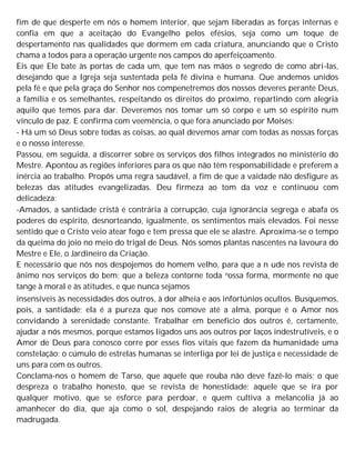 fim de que desperte em nós o homem interior, que sejam liberadas as forças internas e
confia em que a aceitação do Evangelho pelos efésios, seja como um toque de
despertamento nas qualidades que dormem em cada criatura, anunciando que o Cristo
chama a todos para a operação urgente nos campos do aperfeiçoamento.
Eis que Ele bate às portas de cada um, que tem nas mãos o segredo de como abri-las,
desejando que a Igreja seja sustentada pela fé divina e humana. Que andemos unidos
pela fé e que pela graça do Senhor nos compenetremos dos nossos deveres perante Deus,
a família e os semelhantes, respeitando os direitos do próximo, repartindo com alegria
aquilo que temos para dar. Deveremos nos tomar um só corpo e um só espírito num
vínculo de paz. E confirma com veemência, o que fora anunciado por Moisés:
- Há um só Deus sobre todas as coisas, ao qual devemos amar com todas as nossas forças
e o nosso interesse.
Passou, em seguida, a discorrer sobre os serviços dos filhos integrados no ministério do
Mestre. Apontou as regiões inferiores para os que não têm responsabilidade e preferem a
inércia ao trabalho. Propôs uma regra saudável, a fim de que a vaidade não desfigure as
belezas das atitudes evangelizadas. Deu firmeza ao tom da voz e continuou com
delicadeza:
-Amados, a santidade cristã é contrária à corrupção, cuja ignorância segrega e abafa os
poderes do espírito, desnorteando, igualmente, os sentimentos mais elevados. Foi nesse
sentido que o Cristo veio atear fogo e tem pressa que ele se alastre. Aproxima-se o tempo
da queima do joio no meio do trigal de Deus. Nós somos plantas nascentes na lavoura do
Mestre e Ele, o Jardineiro da Criação.
E necessário que nós nos despojemos do homem velho, para que a n ude nos revista de
ânimo nos serviços do bem; que a beleza contorne toda nossa forma, mormente no que
tange à moral e às atitudes, e que nunca sejamos
insensíveis às necessidades dos outros, à dor alheia e aos infortúnios ocultos. Busquemos,
pois, a santidade; ela é a pureza que nos comove até a alma, porque é o Amor nos
convidando à serenidade constante. Trabalhar em beneficio dos outros é, certamente,
ajudar a nós mesmos, porque estamos ligados uns aos outros por laços indestrutíveis, e o
Amor de Deus para conosco corre por esses fios vitais que fazem da humanidade uma
constelação; o cúmulo de estrelas humanas se interliga por lei de justiça e necessidade de
uns para com os outros.
Conclama-nos o homem de Tarso, que aquele que rouba não deve fazê-lo mais; o que
despreza o trabalho honesto, que se revista de honestidade; aquele que se ira por
qualquer motivo, que se esforce para perdoar, e quem cultiva a melancolia já ao
amanhecer do dia, que aja como o sol, despejando raios de alegria ao terminar da
madrugada.
 