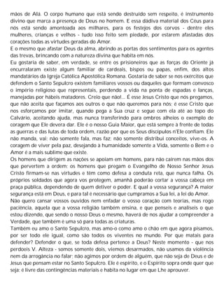 mãos de Alá. O corpo humano que está sendo destruído sem respeito, é instrumento
divino que marca a presença de Deus no homem. E essa dádiva material dos Céus para
nós está sendo amontoada aos milhares, para os festejos dos corvos - dentre eles
mulheres, crianças e velhos - tudo isso feito sem piedade, por estarem afastadas dos
corações todas as virtudes geradas do Amor.
E o mesmo que afastar Deus da alma, abrindo as portas dos sentimentos para os agentes
das trevas, brincando com a natureza divina que habita em nós.
Eu gostaria de saber, em verdade, se entre os prisioneiros que as forças do Oriente já
encurralaram existe algum familiar de cardeais, bispos ou papas, enfim, dos altos
mandatários da Igreja Católica Apostólica Romana. Gostaria de saber se nos exércitos que
defendem o Santo Sepulcro existem familiares vossos ou daqueles que formam convosco
o império religioso que representais, perdendo a vida na ponta de espadas e lanças,
manejadas por hábeis matadores. Creio que não!... É esse Jesus Cristo que nós pregamos,
que não aceita que façamos aos outros o que não queremos para nós; é esse Cristo que
nos esforçamos por imitar, quando pega a Sua cruz e segue com ela até ao topo do
Calvário, aceitando ajuda, mas nunca transferindo para ombros alheios o exemplo de
coragem que Ele devera dar. Ele é o nosso Guia Maior, que está sempre à frente de todas
as guerras e das lutas de toda ordem, razão por que os Seus discípulos n'Ele confiam. Ele
não manda, vai; não somente fala, mas faz; não somente distribui conceitos, vive-os. A
coragem de viver pela paz, desejando à humanidade somente a Vida, somente o Bem e o
Amor é a mais sublime que existe.
Os homens que dirigem as nações se apoiam em homens, para não caírem nas mãos dos
que pervertem a ordem; os homens que pregam o Evangelho de Nosso Senhor Jesus
Cristo firmam-se nas virtudes e têm como defesa a conduta reta, que nunca falha. Os
próprios soldados que agora vos protegem, amanhã poderão cortar a vossa cabeça em
praça pública, dependendo de quem detiver o poder. E qual a vossa segurança? A maior
segurança está em Deus, e para tal é necessário que cumpramos a Sua lei, a lei do Amor.
Não quero cansar vossos ouvidos nem enfadar o vosso coração com teorias, mas rogo
paciência, aquela que a vossa religião também ensina, e que penseis e analiseis o que
estou dizendo, que sendo o nosso Deus o mesmo, haverá de nos ajudar a compreender a
Verdade, que também é uma só para todas as criaturas.
Também eu amo o Santo Sepulcro, mas amo-o como amo o chão em que agora pisamos,
por ser todo ele igual, como são todos os viventes no mundo. Por que matais para
defender? Defender o que, se toda defesa pertence a Deus? Neste momento - que nos
perdoeis V. Alteza - somos somente dois, viemos desarmados, não usamos da violência
nem da arrogância no falar; não agimos por ordem de alguém, que não seja de Deus e de
Jesus que pensam estar no Santo Sepulcro. Ele é espírito, e o Espírito sopra onde quer que
seja; é livre das contingências materiais e habita no lugar em que Lhe aprouver.
 