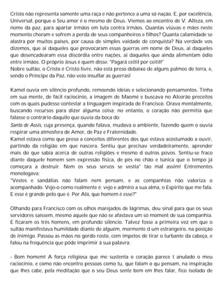 Cristo não representa somente uma raça e não pertence a uma só nação. E, por excelência,
Universal, porque o Seu amor é o mesmo de Deus. Viemos ao encontro de V. Alteza, em
nome da paz, para apartar irmãos em luta contra irmãos. Quantas viúvas e mães neste
momento choram e sofrem a perda de seus companheiros e filhos? Quanta calamidade se
alastra por muitos países, por causa de simples vaidade de conquista? Na verdade vos
dizemos, que ai daqueles que provocaram essas guerras em nome de Deus, ai daqueles
que desencadearam essa discórdia entre nações, ai daqueles que ainda alimentam ódio
entre irmãos. O próprio Jesus é quem disse: "Pagará ceitil por ceitil!"
Nobre sultão, o Cristo é Cristo livre, não está preso debaixo de alguns palmos de terra, e,
sendo o Príncipe da Paz, não veio insuflar as guerras!
Kamel ouvia em silêncio profundo, remoendo ideias e selecionando pensamentos. Tinha
em sua mente, de fácil raciocínio, a imagem de Maomé e buscava no Alcorão preceitos
com os quais pudesse contestar a linguagem inspirada de Francisco. Orava mentalmente,
buscando recursos para dizer alguma coisa; no entanto, o coração não permitia que
falasse o contrário daquilo que ouvia da boca do
Santo de Assis, cuja presença, quando falava, mudava o ambiente, fazendo quem o ouvia
respirar uma atmosfera de Amor, de Paz e Fraternidade.
Kamel estava como que preso a conceitos diferentes dos que estava acostumado a ouvir,
partindo da religião em que nascera. Sentiu que precisav verdadeiramente, aprender
mais do que sabia acerca de outras religiões e mesmo d outros povos. Sentiu-se fraco
diante daquele homem sem expressão física, de pés no chão e túnica que o tempo já
começara a destruir. Nem os seus servos se vestia" tão mal assim! Entrementes
monologava:
"Vestes e sandálias não falam nem pensam, e as companhias não valoriza o
acompanhado. Vejo-o como realmente é; vejo e admiro a sua alma, o Espírito que me fala.
E esse é grande pelo que é. Por Alá, que homem é esse?"
Olhando para Francisco com os olhos marejados de lágrimas, deu sinal para que os seus
servidores saíssem, mesmo aquele que não se afastava um só moment de sua companhia.
E ficaram os três homens, em profundo silêncio. Talvez fosse a primeira vez em que o
sultão manifestava humildade diante de alguém, mormente d um estrangeiro, na posição
de inimigo. Passou as mãos no gordo rosto, com ímpetos de tirar o turbante da cabeça, e
falou na frequência que pôde imprimir à sua palavra:
- Bom homem! A força religiosa que me sustenta o coração parece t anulado o meu
raciocínio, e como não encontro pessoas como tu, que falam o qu pensam, na inspiração
que lhes cabe, pela meditação que o seu Deus sente bem em lhes falar, fico isolado de
 