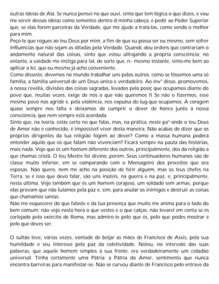 outras ideias de Alá. Se nunca pensei no que ouvi, sinto que tem lógica o que dizes, e vou
me servir dessas ideias como sementes dentro d minha cabeça, e pedir ao Poder Superior
que, se elas forem parceiras da Verdade, que me ajude a tratá-las, como sendo o melhor
para mim.
Peço-te que rogues ao teu Deus por mim, a fim de que eu possa ser eu mesmo, sem sofrer
influências que não sejam as ditadas pela Verdade. Quandc dou ordens que contrariam o
andamento natural das coisas, sinto que estou ultrajando a própria consciência; no
entanto, a vaidade me instiga para tal, de sorte que, n~ mesmo instante, sinto-me bem ao
aplicar a lei, que eu mesmo já acho conveniente.
Como disseste, devemos no mundo trabalhar uns pelos outros, como se fôssemos uma só
família, a família universal de um Deus único e verdadeiro. Ao inv" disso, promovemos,
à nossa revelia, divisões das coisas sagradas, levados pela posiç que ocupamos diante do
povo que, muitas vezes, exige de nós o que não queremos fi Se não o fizermos, esse
mesmo povo nos agride e, pela violência, nos expulsa do lug-que ocupamos. A coragem
quase sempre nos falta e deixamos de cumprir o dever de honra junto à nossa
consciência, que nem sempre está acordada.
Sinto que, na teoria, estás certo no que falas, mas, na prática, neste pa's onde o teu Deus
de Amor não é conhecido, é impossível viver desta maneira. Não acabas de dizer que os
próprios dirigentes da tua religião fogem ao dever? Como a massa humana poderá
entender aquilo que os que falam não vivenciam? Ficará sempre na pauta das histórias,
mais nada. Vejo que és um homem diferente dos outros, principalmente, dos da religião a
que chamas cristã. O teu Mestre foi divino, porém, Seus continuadores humanos são de
classe muito inferior, em se comparando com o Mensageiro dos preceitos que ora
esposas. Não quero, nem me acho na posição de ferir alguém, mas os teus chefes na
Terra, se é isso que devo falar, são uns inúteis, na guerra e na paz, e, principalmente,
nesta última. Vejo também que és um homem corajoso, um soldado sem armas, porque
elas provam que não lutamos pela paz e, sim, para anular os inimigos e destruir as coisas
que chamamos santas.
Não me esquecerei do que falaste e da tua presença que muito me anima para o lado do
bem comum; não vejo nesta hora o que vestes e o que calças; não levarei em conta se és
cortejado pelo exército de Roma, mas admiro-te pelo que és, pelo que podes mostrar e
pelo que deves ser.
O sultão teve, várias vezes, vontade de beijar as mãos de Francisco de Assis, pela sua
humildade e seu interesse pela paz da coletividade. Notou, no intervalo das suas
palavras, que aquele homem simples à sua frente, era verdadeiramente um cidadão
universal. Tinha certamente uma Pátria: a Pátria do Amor, sentimento que nunca
encontra barreiras para manifestar-se. Não se curvou diante de Francisco pelo entrave da
 