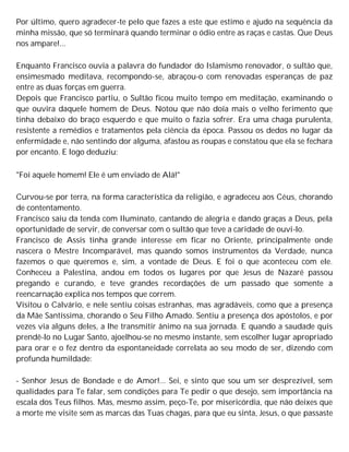 Por último, quero agradecer-te pelo que fazes a este que estimo e ajudo na sequência da
minha missão, que só terminará quando terminar o ódio entre as raças e castas. Que Deus
nos ampare!...
Enquanto Francisco ouvia a palavra do fundador do Islamismo renovador, o sultão que,
ensimesmado meditava, recompondo-se, abraçou-o com renovadas esperanças de paz
entre as duas forças em guerra.
Depois que Francisco partiu, o Sultão ficou muito tempo em meditação, examinando o
que ouvira daquele homem de Deus. Notou que não doía mais o velho ferimento que
tinha debaixo do braço esquerdo e que muito o fazia sofrer. Era uma chaga purulenta,
resistente a remédios e tratamentos pela ciência da época. Passou os dedos no lugar da
enfermidade e, não sentindo dor alguma, afastou as roupas e constatou que ela se fechara
por encanto. E logo deduziu:
"Foi aquele homem! Ele é um enviado de Alá!"
Curvou-se por terra, na forma característica da religião, e agradeceu aos Céus, chorando
de contentamento.
Francisco saiu da tenda com Iluminato, cantando de alegria e dando graças a Deus, pela
oportunidade de servir, de conversar com o sultão que teve a caridade de ouvi-lo.
Francisco de Assis tinha grande interesse em ficar no Oriente, principalmente onde
nascera o Mestre Incomparável, mas quando somos instrumentos da Verdade, nunca
fazemos o que queremos e, sim, a vontade de Deus. E foi o que aconteceu com ele.
Conheceu a Palestina, andou em todos os lugares por que Jesus de Nazaré passou
pregando e curando, e teve grandes recordações de um passado que somente a
reencarnação explica nos tempos que correm.
Visitou o Calvário, e nele sentiu coisas estranhas, mas agradáveis, como que a presença
da Mãe Santíssima, chorando o Seu Filho Amado. Sentiu a presença dos apóstolos, e por
vezes via alguns deles, a lhe transmitir ânimo na sua jornada. E quando a saudade quis
prendê-lo no Lugar Santo, ajoelhou-se no mesmo instante, sem escolher lugar apropriado
para orar e o fez dentro da espontaneidade correlata ao seu modo de ser, dizendo com
profunda humildade:
- Senhor Jesus de Bondade e de Amor!... Sei, e sinto que sou um ser desprezível, sem
qualidades para Te falar, sem condições para Te pedir o que desejo, sem importância na
escala dos Teus filhos. Mas, mesmo assim, peço-Te, por misericórdia, que não deixes que
a morte me visite sem as marcas das Tuas chagas, para que eu sinta, Jesus, o que passaste
 