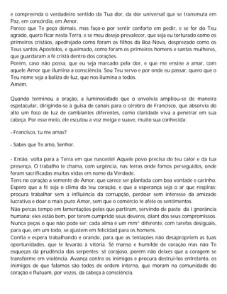 e compreenda o verdadeiro sentido da Tua dor, da dor universal que se transmuta em
Paz, em concórdia, em Amor.
Parece que Te peço demais, mas faço-o por sentir conforto em pedir, e se for do Teu
agrado, quero ficar nesta Terra, e se meu desejo prevalecer, que seja eu torturado como os
primeiros cristãos, apedrejado como foram os filhos da Boa Nova, desprezado como os
Teus santos Apóstolos, e queimado, como foram os primeiros homens e santas mulheres,
que guardaram a fé cristã dentro dos corações.
Porém, caso não possa, que eu seja marcado pela dor, e que me ensine a amar, com
aquele Amor que ilumina a consciência. Sou Teu servo e por onde eu passar, quero que o
Teu nome seja a baliza de luz, que nos ilumina a todos.
Amém.
Quando terminou a oração, a luminosidade que o envolvia ampliou-se de maneira
espetacular, dirigindo-se à guisa de canais para o cérebro de Francisco, que absorvia do
alto um foco de luz de cambiantes diferentes, como claridade viva a penetrar em sua
cabeça. Por esse meio, ele escutou a voz meiga e suave, muito sua conhecida:
- Francisco, tu me amas?
- Sabes que Te amo, Senhor.
- Então, volta para a Terra em que nasceste! Aquele povo precisa do teu calor e da tua
presença. O trabalho te chama, com urgência, nas terras onde fomos perseguidos, onde
foram sacrificadas muitas vidas em nome da Verdade.
Tens no coração a semente de Amor, que carece ser plantada com boa vontade e carinho.
Espero que a fé seja o clima do teu coração, e que a esperança seja o ar que respiras;
procura trabalhar sem a influência da corrupção, perdoar sem interesse da amizade
lucrativa e doar o mais puro Amor, sem que o comércio te afete os sentimentos.
Não percas tempo em lamentações pelos que partiram, servindo de pasto da i gnorância
humana; eles estão bem, por terem cumprido seus deveres, diant dos seus compromissos.
Nunca peças o que não pode ser; cada alma é um mm^ diferente, com tarefas desiguais,
para que, em um todo, se ajustem em felicidad para os homens.
Confia e espera trabalhando e orando, para que as tentações não desapropriem as tuas
oportunidades, que te levarão à vitória. Sê manso e humilde de coração mas não Te
esqueças da prudência das serpentes; sê corajoso, porém não deixes que a coragem se
transforme em violência. Avança contra os inimigos e procura destruí-los entretanto, os
inimigos de que falamos são todos de ordem interna, que moram na comunidade do
coração e flutuam, por vezes, da cabeça à consciência.
 