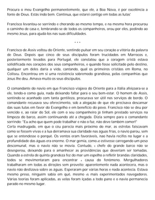 Procura o meu Evangelho permanentemente, que ele, a Boa Nova, é por excelência a
fonte de Deus. Estás indo bem. Continua, que estarei contigo em todas as lutas'
Francisco levantou-se sorrindo e chorando ao mesmo tempo, e na mesma hora procurou
o caminho de casa e, lembrando-se de todos os companheiros, orou por eles, pedindo ao
mesmo Jesus, para ajudá-los nas suas dificuldades.
* * *
Francisco de Assis voltou do Oriente, sentindo pulsar em seu coração a vitória da palavra
de Deus. Depois que cinco de seus discípulos foram trucidados em Marrocos e,
posteriormente levados para Portugal, ele constatou que a coragem cristã estava
solidificada nos corações dos seus companheiros, e quando fosse solicitado pelo destino,
qualquer um deles daria a vida, cantando, qual os primeiros cristãos em Roma, no
Coliseu. Encontrou em si uma resistência sobremodo grandiosa, pelas companhias que
Jesus lhe deu. Amava muito os seus discípulos.
O comandante do navio em que Francisco viajava do Oriente para a Itália afeiçoara-se a
ele, tendo-o como guia, nada deixando faltar para o seu bem-estar. O homem de Assis,
sentindo-se acanhado com tanta gentileza, procurava ser útil nos serviços de bordo. O
comandante recusava seu oferecimento, sob a alegação de que ele precisava descansar
das suas lutas em favor do Evangelho e em benefício do povo. Francisco não se deu por
vencido e, ao raiar do Sol, ele com o seu companheiro já tinham prestado serviços na
limpeza do barco, assim continuando até a chegada. Dizia sempre para o comandante
sorrindo: "Eu acho que quem pode trabalhar e não o faz, não deve também comer!"
Certa madrugada, em que o céu parecia mais próximo do mar, as estrelas faiscavam
como se fossem vivas e a lua derramava sua claridade nas águas frias, o navio parou, sem
que se entendesse o porquê. Os ventos eram favoráveis, nao havia recifes no lugar e a
profundidade das águas era enorme. O mar gemia, como se estivesse carregando um peso
descomunal, mas o navio não se movia. Contudo, 0 chefe do grande barco não se
desesperou, deixando para o amanhecer as providências que deveriam ser tomadas.
Quando a estrela de quinta grandeza fez do mar um espelho a refletir brandas claridades,
todos se movimentaram para encontrar a causa do fenômeno. Mergulhadores
trabalharam em todas as direções sem proveito; aparentemente nada acontecera, mas o
navio não deslizava sobre as águas. Esperaram por várias horas e nada acontecia. Estava
mesmo preso, ninguém sabia em quê, mesmo 0s mais experimentados navegadores.
Várias teorias foram aplicadas, as velas foram içadas a todo pano e o navio permanecia
parado no mesmo lugar.
 