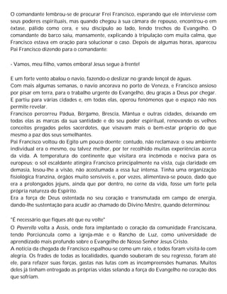 O comandante lembrou-se de procurar Frei Francisco, esperando que ele interviesse com
seus poderes espirituais, mas quando chegou à sua câmara de repouso, encontrou-o em
êxtase, pálido como cera, e seu discípulo ao lado, lendo trechos do Evangelho. O
comandante do barco saiu, mansamente, explicando à tripulação com muita calma, que
Francisco estava em oração para solucionar o caso. Depois de algumas horas, apareceu
Pai Francisco dizendo para o comandante:
- Vamos, meu filho, vamos embora! Jesus segue à frente!
E um forte vento abalou o navio, fazendo-o deslizar no grande lençol de águas.
Com mais algumas semanas, o navio ancorava no porto de Veneza, e Francisco ansioso
por pisar em terra, para o trabalho urgente do Evangelho, deu graças a Deus por chegar.
E partiu para várias cidades e, em todas elas, operou fenômenos que o espaço não nos
permite revelar.
Francisco percorreu Pádua, Bérgamo, Brescia, Mântua e outras cidades, deixando em
todas elas as marcas da sua santidade e do seu poder espiritual, renovando os velhos
conceitos pregados pelos sacerdotes, que visavam mais o bem-estar próprio do que
mesmo a paz dos seus semelhantes.
Pai Francisco voltou do Egito um pouco doente; contudo, não reclamava: o seu ambiente
individual era o mesmo, ou talvez melhor, por ter recolhido muitas experiências acerca
da vida. A temperatura do continente que visitara era incômoda e nociva para os
europeus; o sol escaldante atingira Francisco principalmente na vista, cuja claridade em
demasia, lesou-lhe a visão, não acostumada a essa luz intensa. Tinha uma organização
fisiológica franzina, órgãos muito sensíveis e, por vezes, alimentava-se pouco, dado que
era a prolongados jejuns, ainda que por dentro, no cerne da vida, fosse um forte pela
própria natureza do Espírito.
Era a força de Deus ostentada no seu coração e transmutada em campo de energia,
dando-lhe sustentação para acudir ao chamado do Divino Mestre, quando determinou:
"É necessário que fiques até que eu volte"
O Poverello volta a Assis, onde fora implantado o coração da comunidade Franciscana,
tendo Porciúncula como a igreja-mãe e o Rancho de Luz, como universidade de
aprendizado mais profundo sobre o Evangelho de Nosso Senhor Jesus Cristo.
A notícia da chegada de Francisco espalhou-se como um raio, e todos foram visitá-lo com
alegria. Os frades de todas as localidades, quando souberam de seu regresso, foram até
ele, para refazer suas forças, gastas nas lutas com as incompreensões humanas. Muitos
deles já tinham entregado as próprias vidas selando a força do Evangelho no coração dos
que sofriam.
 