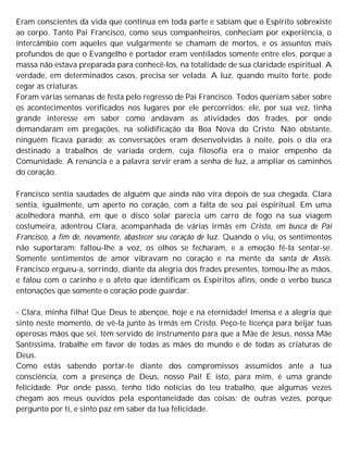 Eram conscientes da vida que continua em toda parte e sabiam que o Espírito sobrexiste
ao corpo. Tanto Pai Francisco, como seus companheiros, conheciam por experiência, o
intercâmbio com aqueles que vulgarmente se chamam de mortos, e os assuntos mais
profundos de que o Evangelho é portador eram ventilados somente entre eles, porque a
massa não estava preparada para conhecê-los, na totalidade de sua claridade espiritual. A
verdade, em determinados casos, precisa ser velada. A luz, quando muito forte, pode
cegar as criaturas.
Foram várias semanas de festa pelo regresso de Pai Francisco. Todos queriam saber sobre
os acontecimentos verificados nos lugares por ele percorridos; ele, por sua vez, tinha
grande interesse em saber como andavam as atividades dos frades, por onde
demandaram em pregações, na solidificação da Boa Nova do Cristo. Não obstante,
ninguém ficava parado; as conversações eram desenvolvidas à noite, pois o dia era
destinado a trabalhos de variada ordem, cuja filosofia era o maior empenho da
Comunidade. A renúncia e a palavra servir eram a senha de luz, a ampliar os caminhos
do coração.
Francisco sentia saudades de alguém que ainda não vira depois de sua chegada. Clara
sentia, igualmente, um aperto no coração, com a falta de seu pai espiritual. Em uma
acolhedora manhã, em que o disco solar parecia um carro de fogo na sua viagem
costumeira, adentrou Clara, acompanhada de várias irmãs em Cristo, em busca de Pai
Francisco, a fim de, novamente, abastecer seu coração de luz. Quando o viu, os sentimentos
não suportaram; faltou-lhe a voz, os olhos se fecharam, e a emoção fê-la sentar-se.
Somente sentimentos de amor vibravam no coração e na mente da santa de Assis.
Francisco ergueu-a, sorrindo, diante da alegria dos frades presentes, tomou-lhe as mãos,
e falou com o carinho e o afeto que identificam os Espíritos afins, onde o verbo busca
entonações que somente o coração pode guardar.
- Clara, minha filha! Que Deus te abençoe, hoje e na eternidade! Imensa e a alegria que
sinto neste momento, de vê-la junto às irmãs em Cristo. Peço-te licença para beijar tuas
operosas mãos que sei, têm servido de instrumento para que a Mãe de Jesus, nossa Mãe
Santíssima, trabalhe em favor de todas as mães do mundo e de todas as criaturas de
Deus.
Como estás sabendo portar-te diante dos compromissos assumidos ante a tua
consciência, com a presença de Deus, nosso Pai! E isto, para mim, é uma grande
felicidade. Por onde passo, tenho tido notícias do teu trabalho, que algumas vezes
chegam aos meus ouvidos pela espontaneidade das coisas; de outras vezes, porque
pergunto por ti, e sinto paz em saber da tua felicidade.
 