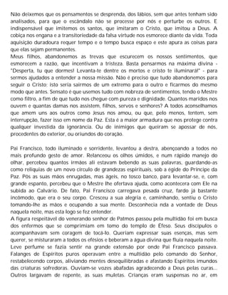 Não deixemos que os pensamentos se desprenda, dos lábios, sem que antes tenham sido
analisados, para que o escândalo não se processe por nós e perturbe os outros. E
indispensável que imitemos os santos, que imitaram o Cristo, que imitou a Deus. A
cobiça nos engana e a transitoriedade da falsa virtude nos esmorece diante da vida. Toda
aquisição duradoura requer tempo e o tempo busca espaço e este apura as coisas para
que elas sejam permanentes.
Meus filhos, abandonemos as trevas que escurecem os nossos sentimentos, que
esmorecem a razão, que incentivam a tristeza. Basta pensarmos na máxima divina -
"Desperta, tu que dormes! Levanta-te dentre os mortos e cristo te iluminará!" - para
sermos ajudados a entender a nossa missão. Não é preciso que tudo abandonemos para
seguir o Cristo; isto seria sairmos de um extremo para o outro e ficarmos do mesmo
modo que antes. Sensato é que usemos tudo com nobreza de sentimentos, tendo o Mestre
como filtro, a fim de que tudo nos chegue com pureza e dignidade. Quantos maridos nos
ouvem e quantas damas nos assistem, filhos, servos e senhores? A todos aconselhamos
que amem uns aos outros como Jesus nos amou, ou que, pelo menos, tentem, sem
interrupção, fazer isso em nome da Paz. Esta é a maior armadura que nos protege contra
qualquer investida da ignorância. Ou de inimigos que queiram se apossar de nós,
procedentes do exterior, ou oriundos do coração.
Pai Francisco, todo iluminado e sorridente, levantou a destra, abençoando a todos no
mais profundo gesto de amor. Relanceou os olhos úmidos, e num rápido manejo do
olhar, percebeu quantos irmãos ali estavam bebendo as suas palavras, guardando-as
como relíquias de um novo círculo de grandezas espirituais, sob a égide do Príncipe da
Paz. Pôs as suas mãos enrugadas, mas ágeis, no tosco banco, para levantar-se, e, com
grande espanto, percebeu que o Mestre lhe ofertava ajuda, como acontecera com Ele na
subida ao Calvário. De fato, Pai Francisco carregava pesada cruz, fardo já bastante
incômodo, que era o seu corpo. Cresceu a sua alegria e, caminhando, sentiu o Cristo
tomando-lhe as mãos e ocupando a sua mente. Desconhecia nda a vontade de Deus
naquela noite, mas esta logo se fez entender.
A figura respeitável do venerando senhor de Patmos passou pela multidão foi em busca
dos enfermos que se comprimiam em tomo do templo de Éfeso. Seus discípulos o
acompanhavam sem coragem de tocá-lo. Queriam expressar suas esenças, mas sem
querer, se misturaram a todos os efésios e beberam a água divina que fluía naquela noite.
Leve perfume se fazia sentir na grande extensão por onde Pai Francisco passava.
Falanges de Espíritos puros operavam entre a multidão pelo comando do Senhor,
restabelecendo corpos, aliviando mentes desequilibradas e afastando Espíritos imundos
das criaturas sofredoras. Ouviam-se vozes abafadas agradecendo a Deus pelas curas...
Outros largavam de repente, as suas muletas. Crianças eram suspensas no ar, em
 