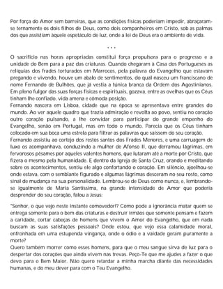 Por força do Amor sem barreiras, que as condições físicas poderiam impedir, abraçaram-
se ternamente os dois filhos de Deus, como dois companheiros em Cristo, sob as palmas
dos que assistiam àquele espetáculo de luz, onde a lei de Deus era o ambiente de vida.
* * *
O sacrifício nas horas apropriadas constitui força propulsora para o progresso e a
unidade do Bem para a paz das criaturas. Quando chegaram à Casa dos Portugueses as
relíquias dos frades torturados em Marrocos, pela palavra do Evangelho que estavam
pregando e vivendo, houve um abalo de sentimentos, do qual nasceu um franciscano de
nome Fernando de Bulhões, que já vestia a túnica branca da Ordem dos Agostinianos.
Em pleno fulgor das suas forças físicas e espirituais, gozava, entre as ovelhas que os Céus
tinham lhe confiado, vida amena e cômoda posição.
Fernando nascera em Lisboa, cidade que na época se apresentava entre grandes do
mundo. Ao ver aquele quadro que trazia admiração e revolta ao povo, sentiu no coração
outro coração pulsando, a lhe convidar para participar do grande empenho do
Evangelho, senão em Portugal, mas em todo o mundo. Parecia que os Céus tinham
colocado em sua boca uma estrela para filtrar as palavras que saíssem do seu coração.
Fernando assistiu ao cortejo dos restos santos dos Frades Menores, e uma carruagem de
luxo os acompanhava, conduzindo a mulher de Afonso II, que derramou lágrimas, em
fervorosos pêsames por aqueles valentes homens, que lutaram até a morte por Cristo, que
fizera o mesmo pela humanidade. E dentro da Igreja de Santa Cruz, orando e meditando
sobre os acontecimentos, sentiu ele algo confortando o coração. Em silêncio, ajoelhou-se
onde estava, com o semblante figurado e algumas lágrimas desceram no seu rosto, como
sinal de mudança na sua personalidade. Lembrou-se de Deus como nunca, e, lembrando-
se igualmente de Maria Santíssima, na grande intensidade de Amor que poderia
desprender do seu coração, falou a Jesus:
"Senhor, o que vejo neste instante comovedor!? Como pode a ignorância matar quem se
entrega somente para o bem das criaturas e destruir irmãos que somente pensam e fazem
a caridade, cortar cabeças de homens que vivem o Amor do Evangelho, que em nada
buscam as suas satisfações pessoais? Onde estou, que vejo essa calamidade moral,
enfronhada em uma estupenda vingança, onde o ódio e a vaidade geram puramente a
morte?
Quero também morrer como esses homens, para que o meu sangue sirva de luz para o
despertar dos corações que ainda vivem nas trevas. Peço-Te que me ajudes a fazer o que
devo para o Bem Maior. Não quero retardar a minha marcha diante das necessidades
humanas, e do meu dever para com o Teu Evangelho.
 