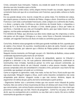 Cristo, consoante Suas instruções. Todavia, seu estado de saúde fê-lo voltar e o destino
desviou sua rota, levando-o para a Sicília.
Quando descobriu onde estava, sentiu alegria imensa invadir seu coração; alguma coisa
certamente fazia com que ele se encontrasse com Francisco, que já sabia, achava-se muito
doente.
Era seu grande desejo vê-lo, tocá-lo e beijar-lhe as santas mãos. Frei Antônio de Lisboa,
que depois passou a chamar-se Antônio de Pádua, chegou a Assis. Encontrou-se com Pai
Francisco e com toda a comunidade franciscana, onde a alegria era o alimento dos frades,
e o Amor, a própria vida. Certificou-se das diretrizes do Grande Santo, e empunhou o
bastão da Fé e da Renúncia em direção a Cristo, dando graças a Deus por todos os
sacrifícios, e fazendo da sua vida um Evangelho aberto, para que todos lessem as suas
páginas, escritas pelos exemplos do dia-a-dia.
Frei Antônio de Pádua, que alicerçou sua obra nesta cidade que lhe emprestou o nome,
não parou um dia sequer. Entregou-se a Jesus, como fizera o Poverello, tomando-se na
verdade, um segundo Francisco de Assis em todos os caminhos que percorreu.
Certa feita, Antônio estava pregando na Itália para grande multidão de fiéis, quando para
de súbito e fica imóvel. Os ouvintes, reconhecendo os dons do santo, ficaram a esperar
em silêncio profundo, por saberem que o Místico de Pádua poderia estar em colóquio
com os Céus.
Naquele mesmo momento, em Portugal, seu pai, o Sr. Martinho de Bulhões, estava sendo
condenado injustamente pela morte de um homem.
O pregador franciscano, usando de recursos de ubiquidade, aparece no tribunal e
propõe-se a defender o réu. As suas palavras sobremaneira eloquentes, acalmaram as
testemunhas mais irritadas, fazendo-as pensar no crime que estavam cometendo, ao
afirmarem mentiras diante de um tribunal, visando a umas poucas moedas. Aquelas
pessoas compradas antes de consolidarem o macabro crime, pensaram: essa morte foi tão
escondida, que qualquer um pode ser o criminoso.
Como se enganam os ignorantes; nada, mas nada, na face da Terra, ficará oculto que não
seja anunciado. Ninguém engana a Deus, assim como inocentes verdadeiros não serão
atropelados pelo destino; ninguém recebe o que não merece. Antônio, depois de
argumentar em defesa do pai, partiu da teoria racional para a parte prática:
- Digníssimo Senhor Juiz e caríssimos irmãos que nos ouvem neste tribunal de justiça
humana, falo-vos como se fosse na presença de Deus em aliança com Jesus Cristo. Depois
que conversamos, com certeza ficastes conscientes da inocência deste réu, mas é bom que
provemos a verdade que vos falo. Haveis de perguntar!... Como? Eu vos peço, em nome
da lei, que me acompanheis até o cemitério; eu vou falar com o morto. Ele será a melhor
testemunha da questão em vigência.
 