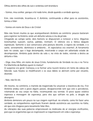 Olhou dentro dos olhos do Juiz e ordenou com brandura:
- Vamos, meu senhor, porque a lei nada teme, desde quando a verdade apareça.
Este, não resistindo, levantou-se. E Antônio, continuando a olhar para os assistentes,
tomou a falar:
- Vamos em nome de Deus e de Cristo!
Mas não foram muitos os que acompanharam Antônio ao cemitério; poucos bastaram
para registrar na história, onde um defunto salvou o réu da prisão.
Chegando ao campo santo, dois homens se dispuseram a remover a terra. Algumas
testemunhas suavam, outras, pálidas, tremiam. O silêncio era a tônica daquele
espetáculo. Somente o Juiz conservava uma postura decente, à espera da verdade, e o
santo, serenamente, dominava o ambiente... A expectativa era enorme!...A ferramenta
bate no caixão, que é logo destampado, mostrando o corpo em adiantado estado de
decomposição. Antônio pula dentro da vala e, na vista de todos, estende a destra ao
defunto e fala:
- Diga, meu filho, em nome de Jesus Cristo, fundamento da Verdade no céu e na Terra:
Foi Martinho de Bulhões quem te matou?
O suspense era geral. Começou a se formar uma nuvem branca em tomo da cabeça do
falecido; suas feições se modificaram e os seus lábios se abriram como por encanto,
dizendo:
- Não, não foi ele.
Ali mesmo, no cemitério, o martelo do magistrado fez anunciar a inocência do réu. Frei
Antônio andou com o povo alguns passos, desaparecendo sem que este o percebesse,
retomando ao seu corpo na Itália, recomeçando seu sermão. O povo quase estático
esperava a mensagem de esperança, para eles que sofriam na pele, o dragão do
desespero.
Antônio demorara um pouco na sua viagem espiritual; no entanto, como foi fazer uma
caridade, os companheiros espirituais ficaram dando assistência aos ouvintes na Itália,
até que este chegasse para novamente falar-lhes.
As vibrações das suas palavras emprestavam às moléculas do ar energias vivificantes,
para que os organismos que as respirassem se requintassem em vida e esperança
 