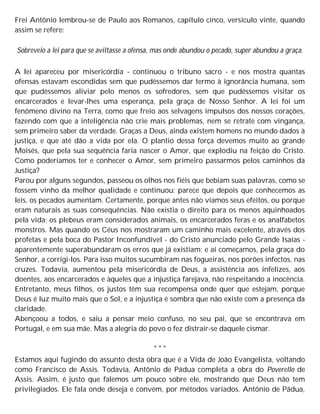 Frei Antônio lembrou-se de Paulo aos Romanos, capítulo cinco, versículo vinte, quando
assim se refere:
Sobreveio a lei para que se aviltasse a ofensa, mas onde abundou o pecado, super abundou a graça.
A lei apareceu por misericórdia - continuou o tribuno sacro - e nos mostra quantas
ofensas estavam escondidas sem que pudéssemos dar termo à ignorância humana, sem
que pudéssemos aliviar pelo menos os sofredores, sem que pudéssemos visitar os
encarcerados e levar-lhes uma esperança, pela graça de Nosso Senhor. A lei foi um
fenômeno divino na Terra, como que freio aos selvagens impulsos dos nossos corações,
fazendo com que a inteligência não crie mais problemas, nem se retrate com vingança,
sem primeiro saber da verdade. Graças a Deus, ainda existem homens no mundo dados à
justiça, e que até dão a vida por ela. O plantio dessa força devemos muito ao grande
Moisés, que pela sua sequência faria nascer o Amor, que explodiu na feição do Cristo.
Como poderíamos ter e conhecer o Amor, sem primeiro passarmos pelos caminhos da
Justiça?
Parou por alguns segundos, passeou os olhos nos fiéis que bebiam suas palavras, como se
fossem vinho da melhor qualidade e continuou: parece que depois que conhecemos as
leis, os pecados aumentam. Certamente, porque antes não víamos seus efeitos, ou porque
eram naturais as suas consequências. Não existia o direito para os menos aquinhoados
pela vida; os plebeus eram considerados animais, os encarcerados feras e os analfabetos
monstros. Mas quando os Céus nos mostraram um caminho mais excelente, através dos
profetas e pela boca do Pastor Inconfundível - do Cristo anunciado pelo Grande Isaías -
aparentemente superabundaram os erros que já existiam; e aí começamos, pela graça do
Senhor, a corrigi-los. Para isso muitos sucumbiram nas fogueiras, nos porões infectos, nas
cruzes. Todavia, aumentou pela misericórdia de Deus, a assistência aos infelizes, aos
doentes, aos encarcerados e àqueles que a injustiça farejava, não respeitando a inocência.
Entretanto, meus filhos, os justos têm sua recompensa onde quer que estejam, porque
Deus é luz muito mais que o Sol, e a injustiça é sombra que não existe com a presença da
claridade.
Abençoou a todos, e saiu a pensar meio confuso, no seu pai, que se encontrava em
Portugal, e em sua mãe. Mas a alegria do povo o fez distrair-se daquele cismar.
* * *
Estamos aqui fugindo do assunto desta obra que é a Vida de João Evangelista, voltando
como Francisco de Assis. Todavia, Antônio de Pádua completa a obra do Poverello de
Assis. Assim, é justo que falemos um pouco sobre ele, mostrando que Deus não tem
privilegiados. Ele fala onde deseja e convém, por métodos variados. Antônio de Pádua,
 