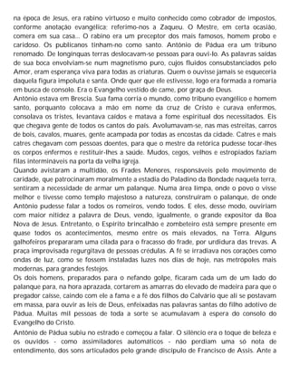 na época de Jesus, era rabino virtuoso e muito conhecido como cobrador de impostos,
conforme anotação evangélica; referimo-nos a Zaqueu. O Mestre, em certa ocasião,
comera em sua casa... O rabino era um preceptor dos mais famosos, homem probo e
caridoso. Os publícanos tinham-no como santo. Antônio de Pádua era um tribuno
renomado. De longínquas terras deslocavam-se pessoas para ouvi-lo. As palavras saídas
de sua boca envolviam-se num magnetismo puro, cujos fluidos consubstanciados pelo
Amor, eram esperança viva para todas as criaturas. Quem o ouvisse jamais se esqueceria
daquela figura impoluta e santa. Onde quer que ele estivesse, logo era formada a romaria
em busca de consolo. Era o Evangelho vestido de came, por graça de Deus.
Antônio estava em Brescia. Sua fama corria o mundo, como tribuno evangélico e homem
santo, porquanto colocava a mão em nome da cruz de Cristo e curava enfermos,
consolava os tristes, levantava caídos e matava a fome espiritual dos necessitados. Eis
que chegava gente de todos os cantos do país. Avolumavam-se, nas mas estreitas, carros
de bois, cavalos, muares, gente acampada por todas as encostas da cidade. Catres e mais
catres chegavam com pessoas doentes, para que o mestre da retórica pudesse tocar-lhes
os corpos enfermos e restituir-lhes a saúde. Mudos, cegos, velhos e estropiados faziam
filas intermináveis na porta da velha igreja.
Quando avistaram a multidão, os Frades Menores, responsáveis pelo movimento de
caridade, que patrocinaram moralmente a estadia do Paladino da Bondade naquela terra,
sentiram a necessidade de armar um palanque. Numa área limpa, onde o povo o visse
melhor e tivesse como templo majestoso a natureza, construíram o palanque, de onde
Antônio pudesse falar a todos os romeiros, vendo todos. E eles, desse modo, ouviriam
com maior nitidez a palavra de Deus, vendo, igualmente, o grande expositor da Boa
Nova de Jesus. Entretanto, o Espírito brincalhão e zombeteiro está sempre presente em
quase todos os acontecimentos, mesmo entre os mais elevados, na Terra. Alguns
galhofeiros prepararam uma cilada para o fracasso do frade, por urdidura das trevas. A
praça improvisada regurgitava de pessoas crédulas. A fé se irradiava nos corações como
ondas de luz, como se fossem instaladas luzes nos dias de hoje, nas metrópoles mais
modernas, para grandes festejos.
Os dois homens, preparados para o nefando golpe, ficaram cada um de um lado do
palanque para, na hora aprazada, cortarem as amarras do elevado de madeira para que o
pregador caísse, caindo com ele a fama e a fé dos filhos do Calvário que ali se postavam
em massa, para ouvir as leis de Deus, enfeixadas nas palavras santas do filho adotivo de
Pádua. Muitas mil pessoas de toda a sorte se acumulavam à espera do consolo do
Evangelho do Cristo.
Antônio de Pádua subiu no estrado e começou a falar. O silêncio era o toque de beleza e
os ouvidos - como assimiladores automáticos - não perdiam uma só nota de
entendimento, dos sons articulados pelo grande discípulo de Francisco de Assis. Ante a
 