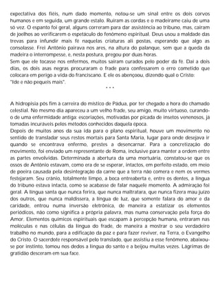 expectativa dos fiéis, num dado momento, notou-se um sinal entre os dois corvos
humanos e em seguida, um grande estalo. Ruíram as cordas e o madeirame caiu de uma
só vez. O espanto foi geral, alguns correram para dar assistência ao tribuno, mas, caíram
de joelhos ao verificarem o espetáculo do fenômeno espiritual. Deus usou a maldade das
trevas para infundir mais fé naquelas criaturas ali postas, esperando que algo as
consolasse. Frei Antônio pairava nos ares, na altura do palanque, sem que a queda da
madeira o interrompesse, e, nesta postura, pregou por duas horas.
Sem que ele tocasse nos enfermos, muitos saíram curados pelo poder da fé. Daí a dois
dias, os dois asas negras procuraram o frade para confessarem o erro cometido que
colocara em perigo a vida do franciscano. E ele os abençoou, dizendo qual o Cristo:
"Ide e não pequeis mais".
* * *
A hidropisia pôs fim à carreira do místico de Pádua, por ter chegado a hora do chamado
celestial. No mesmo dia apareceu a um velho frade, seu amigo, muito virtuoso, curando-
o de uma enfermidade antiga: escoriações, motivadas por picada de insetos venenosos, já
tomadas incuráveis pelos métodos conhecidos daquela época.
Depois de muitos anos da sua ida para o plano espiritual, houve um movimento no
sentido de transladar seus restos mortais para Santa Maria, lugar para onde desejava ir
quando se encontrava enfermo, prestes a desencarnar. Para a concretização do
movimento, foi enviado um representante de Roma, inclusive para manter a ordem entre
as partes envolvidas. Determinada a abertura da uma mortuária, constatou-se que os
ossos de Antônio estavam, como era de se esperar, intactos, em perfeito estado, em meio
de poeira causada pela desintegração da carne que a terra não comera e nem os vermes
festejaram. Seu crânio, totalmente limpo, a boca entreaberta e, entre os dentes, a língua
do tribuno estava intacta, como se acabasse de falar naquele momento. A admiração foi
geral. A língua santa que nunca ferira, que nunca maltratara, que nunca fizera mau juízo
dos outros, que nunca maldissera, a língua de luz, que somente falara do amor e da
caridade, entrou numa inversão eletrônica, de maneira a estatizar os elementos
periódicos, não como significa a própria palavra, mas numa conservação pela força do
Amor. Elementos químicos espirituais que escapam à percepção humana, entraram nas
moléculas e nas células da língua do frade, de maneira a mostrar o seu verdadeiro
trabalho no mundo, para a edificação da paz e para fazer reviver, na Terra, o Evangelho
do Cristo. O sacerdote responsável pelo translado, que assistiu a esse fenômeno, abaixou-
se por instinto, tomou nos dedos a língua do santo e a beijou muitas vezes. Lágrimas de
gratidão desceram em sua face.
 