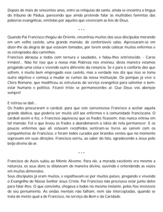 Depois de mais de setecentos anos, entre as relíquias do santo, ainda se encontra a língua
do tribuno de Pádua, parecendo que ainda pretende falar às multidões famintas das
palavras evangélicas, emitidas por aqueles que vivenciam as leis de Deus.
* * *
Quando Pai Francisco chegou do Oriente, encontrou muitos dos seus discípulos morando
em um velho castelo, uma grande mansão, de confortáveis salas. Apressaram-se em
dizer-lhe da alegria de que estavam tomados, por terem onde colocar muitos enfermos e
os estropiados dos caminhos.
Francisco abraçou a todos com ternura e saudades, e falou-lhes entristecido: - Caros
irmãos!... Não foi isso que a nossa mãe Pobreza nos ensinou; desta maneira estamos
pregando uma coisa e vivendo outra diferente da renúncia. Se é para o conforto dos que
sofrem, é muito bem empregado esse castelo, mas a verdade nos diz que isso se toma
outro objetivo e começa a mudar os rumos da nossa instituição. De pompas já vive o
Clero Romano, que modificou as estruturas do serviço evangélico para salientar o bem-
estar humano e político. Ficarei triste se permanecerdes aí. Que Deus vos abençoe
sempre!
E retirou-se dali...
Os frades procuraram o cardeal, para que este convencesse Francisco a aceitar aquela
grande dádiva, que poderia ser muito útil aos enfermos e à comunidade franciscana. O
cardeal assim o fez, e Francisco aquiesceu que os frades ficassem, mas nunca entrou em
tal mansão. Foi o que levou os frades a abandonarem a ideia de nela permanecer. E os
poucos enfermos que ali estavam recolhidos sentiram-se livres ao saírem com os
companheiros de Francisco, e foram todos curados por brandos ventos que no momento
sopravam em suas direções. Francisco sorriu, ao saber do fato, agradecendo a Jesus pelo
beijo divino do ar.
* * *
Francisco de Assis subiu ao Monte Alveme. Para ele, a morada excelente era mesmo a
natureza, os seus dons se dilatavam de maneira divina, ouvindo e entendendo as vozes
em muitas dimensões.
Seus discípulos já eram muitos, e espalhavam-se por muitos países, pregando e vivendo
o Evangelho de Nosso Senhor Jesus Cristo. Pai Francisco não precisava estar junto deles
para falar-lhes. O que convinha, chegava a todos no mesmo instante, pelos fios invisíveis
de seu pensamento. As ondas mentais não falham, nem são interceptadas, quando se
trata de mente qual a de Francisco, no serviço do Bem e da Caridade.
 