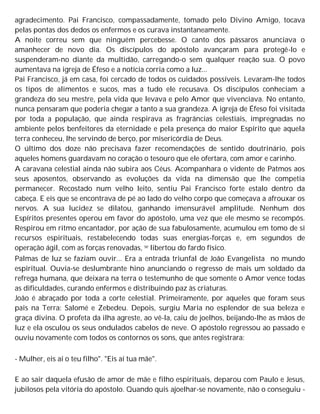 agradecimento. Pai Francisco, compassadamente, tomado pelo Divino Amigo, tocava
pelas pontas dos dedos os enfermos e os curava instantaneamente.
A noite correu sem que ninguém percebesse. O canto dos pássaros anunciava o
amanhecer de novo dia. Os discípulos do apóstolo avançaram para protegê-lo e
suspenderam-no diante da multidão, carregando-o sem qualquer reação sua. O povo
aumentava na igreja de Éfeso e a notícia corria como a luz...
Pai Francisco, já em casa, foi cercado de todos os cuidados possíveis. Levaram-lhe todos
os tipos de alimentos e sucos, mas a tudo ele recusava. Os discípulos conheciam a
grandeza do seu mestre, pela vida que levava e pelo Amor que vivenciava. No entanto,
nunca pensaram que poderia chegar a tanto a sua grandeza. A igreja de Éfeso foi visitada
por toda a população, que ainda respirava as fragrâncias celestiais, impregnadas no
ambiente pelos benfeitores da eternidade e pela presença do maior Espírito que aquela
terra conheceu, lhe servindo de berço, por misericórdia de Deus.
O último dos doze não precisava fazer recomendações de sentido doutrinário, pois
aqueles homens guardavam no coração o tesouro que ele ofertara, com amor e carinho.
A caravana celestial ainda não subira aos Céus. Acompanhara o vidente de Patmos aos
seus aposentos, observando as evoluções da vida na dimensão que lhe competia
permanecer. Recostado num velho leito, sentiu Pai Francisco forte estalo dentro da
cabeça. E eis que se encontrava de pé ao lado do velho corpo que começava a afrouxar os
nervos. A sua lucidez se dilatou, ganhando imensurável amplitude. Nenhum dos
Espíritos presentes operou em favor do apóstolo, uma vez que ele mesmo se recompôs.
Respirou em ritmo encantador, por ação de sua fabulosamente, acumulou em tomo de si
recursos espirituais, restabelecendo todas suas energias-forças e, em segundos de
operação ágil, com as forças renovadas, se libertou do fardo físico.
Palmas de luz se faziam ouvir... Era a entrada triunfal de João Evangelista no mundo
espiritual. Ouvia-se deslumbrante hino anunciando o regresso de mais um soldado da
refrega humana, que deixara na terra o testemunho de que somente o Amor vence todas
as dificuldades, curando enfermos e distribuindo paz às criaturas.
João é abraçado por toda a corte celestial. Primeiramente, por aqueles que foram seus
pais na Terra: Salomé e Zebedeu. Depois, surgiu Maria no esplendor de sua beleza e
graça divina. O profeta da ilha agreste, ao vê-la, caiu de joelhos, beijando-lhe as mãos de
luz e ela osculou os seus ondulados cabelos de neve. O apóstolo regressou ao passado e
ouviu novamente com todos os contornos os sons, que antes registrara:
- Mulher, eis aí o teu filho". "Eis aí tua mãe".
E ao sair daquela efusão de amor de mãe e filho espirituais, deparou com Paulo e Jesus,
jubilosos pela vitória do apóstolo. Quando quis ajoelhar-se novamente, não o conseguiu -
 