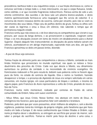 procedência, banhava todo o seu esquelético corpo, e a sua feição divinizava-se, como se
estivesse sorrindo o tempo todo e, o mais interessante, era que o corpo flutuava, tendo,
como colchão, o ar que recendia fragrâncias indescritíveis. Pairava acima do solo a uns
oitenta centímetros; dos ouvidos e da boca saía um plasma branco-azulado, e desta
matéria quintessenciada formava-se uma roupagem que lhe servia de cobertor. E a
conversa do mestre ressoava dentro da caverna, como por encanto, pois não se viam os
movimentos dos seus lábios. Filipe caiu de joelhos dentro da gruta, fechou os olhos sem
dar vazão às lágrimas e orou a Deus em silêncio, não sabendo o tempo que ali
permaneceu naquele estado.
Francisco sentiu que não estava só, e de leve observou os companheiros que vieram à sua
procura, por causa da longa demora, e ao presenciarem o espetáculo, reagiram como
Filipe; e os três discípulos oraram em tomo do mestre em desdobramento para o Astral
Superior. Depois daquele fato transcendental, os discípulos do poeta italiano saíram em
silêncio, acomodaram-se em abrigo improvisado, esperando mais uns dias, até que Pai
Francisco aproximou-se deles em passos lentos, dizendo:
- A paz de Deus seja convosco.
Tomou fração de alimento junto aos companheiros e desceu o Monte, contando as mais
lindas histórias que presenciara no mundo espiritual, nas quais se notava a força
doutrinária dos preceitos do Cristo. Cada vez que descia o Monte, seu dinamismo
aumentava na prática da caridade e na necessidade da vivência evangélica. Os
franciscanos rodeavam o Pai para escutá-lo, bebiam suas palavras como se fossem água
pura da fonte, no estado de carência do líquido. Dias e noites se fundiam, fazendo
desaparecer o tempo, e a presença do Apóstolo de Jesus era sempre solicitada em vários
conventos, em muitas igrejas, em casas particulares de bispos e cardeais, e mesmo de
alguns papas, pois Francisco de Assis representava a volta do Cristo, pisando de novo a
face da Terra.
Francisco, numa noite memorável, rodeado por centenas de frades de várias
comunidades da Ordem, falou com suave veemência:
- Meus filhos, que Jesus Cristo, Nosso Senhor, nos abençoe em nome de Deus. A
inteligência nos favorece, para que possamos falar com sabedoria e brandura.
Podemos, pelo dom que por vezes possuímos, atrair milhares de adeptos e, sem a devida
vigilância, podemos tomá-los inimigos da própria religião, pelo fanatismo que por hora
medra em toda a Europa. E do nosso conhecimento que irmãos filiados à Ordem, cujo
nome já implica dever e obediência, se entregam ao sacrifício por prazer de morrer, sem
saber o porquê do sacrifício. Tomar-se mártir pela força do destino é uma coisa, e
 