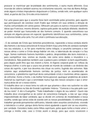 procurar se martirizar por brutalidade dos sentimentos, é outra muito diferente. Essa
inversão de valores também ocorreu no cristianismo nascente, nas mas da Roma Antiga,
onde alguns cristãos imprudentes disputavam o Coliseu, vendo nele, sem qualquer outro
ideal, as portas do Céu. Erro dos erros maiores!
Fez uma pausa para que o assunto fosse bem assimilado pelos presentes, pois aqueles
que participavam do conclave eram frades que tinham em seus ombros a direção de
muitas comunidades em vários países. Olhavam uns para os outros e trocavam baixinho
ideias que Francisco, mesmo distante, captava pelo poder da audição dilatada, obediente
ao poder mental que transcendia ao dos homens comuns. E quando concentrava sua
atenção em alguma pessoa em especial, igualmente identificava seus sentimentos, como
se estivesse lendo uma carta. Fez um sinal e continuou sua alocução.
- E da vontade do Cristo que tomemos providências, reparando a nossa conduta diante
dos homens e da nossa consciência! A nossa Ordem traça uma linha de conduta exemplar
nos seu estatutos, e, se for para mantê-los como relíquia, o caruncho começará a roer
nossas almas e como o Cristo deseja habitar em nós, o tabernáculo do coração é o Seu
lugar. Somos realmente homens humildes e pobres, desprendidos dos bens materiais e,
para exemplificar isso, viemos ao mundo, não como seres dados à imundície e a
mendicância. Não podemos também usar a palavra para combater os bem-aquinhoados,
para depois pedir-lhes que nos matem a fome. A higiene corporal pode ser reflexo da
limpeza d'alma; é certo que a usura nos prende ao mundo da vaidade e ao desleixo das
coisas do espírito, e por isso devemos nos situar no centro, fugindo dos extremos. Não
estamos aqui anebanhando homens corridos da justiça, nem os assombrados de
consciência: a plataforma espiritual desta comunidade cristã é reunirmos almas capazes
de enfrentar, frente a frente, e da melhor forma possível, quaisquer problemas de ordem
material ou espiritual e que a serenidade nunca fuja dos nossos corações e que o amor
nunca deixe de ser o nosso roteiro.
O trabalho deve ser o nosso lema no solo em que pisamos e deve nos sustentar na vida
física. Acreditamos na fala do Grande Legislador Hebreu: "'Comerás o teu pão pelo suor
do teu rosto". E diz o Evangelho: "Todo trabalhador é digno de seu salário". Quem não
trabalha deve envergonhar-se de comer de consciência tranquila, a não ser que esteja
impossibilitado do labor cotidiano, que se divide em centenas de modalidades à nossa
escolha, sendo que várias estão de acordo com as nossas possibilidades. O enfermo pode
trabalhar gerando pensamentos edificantes, falando sobre assuntos construtivos, vivendo
a tolerância e o amor, porque desta forma estará ajudando a quem vier ao seu encontro,
por caridade. Considero todos como filhos espirituais, pelos quais tenho o maior amor e
entrego a minha vida, caso o Cristo assim o deseje, para que vocês vivenciem e
 