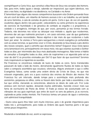 exemplifiquem a Carta Viva, que constitui a Boa Nova de Deus nos corações dos homens.
São, para mim, todos iguais e desejo, sabendo ser impossível, que sejam idênticos, nos
atos e nos fatos, na dignidade e na obediência, na Caridade e no Amor.
É lamentável que alguns dos nossos companheiros buscaram esta Ordem pensando fosse
ela um covil de lobos, um rebanho de homens avessos à lei e ao trabalho, ou um bando
de seres famintos, à cata de esmolas de porta em porta. Certo é que, de vez em quando,
escalemos alguns dentre nós para pedir, colocándome eu como primeiro na experiência
do exercício de humildade e de ginástica de combate ao orgulho e à prepotência, à
vaidade e à arrogância, inimigos de que, por vezes, pensamos já nos termos livrado.
Todavia, não devemos nos viciar ou deturpar esse método e, aquilo que recebermos,
devemos dar aos que realmente precisam e, em casos extremos, usar do que ganhamos
para suprir nossas necessidades. Nosso objetivo é dar mais do que recebemos e tudo
fazer por amor. Se viemos à Terra para soerguermos a moral evangélica já confundida
com as coisas terrenas, se queremos viver o Cristo, desatando os Seus braços e pés dentro
dos nossos corações, qual o caminho que deveremos tomar? Esquecer Jesus nesta época
seria lamentável erro, principalmente em nosso meio, nós que estamos ouvindo o Senhor
todos os dias, por intermédio dos Seus mais abalizados mensageiros. Não temos o hábito
de consultar o Evangelho todos os dias, antes de respirarmos o ar aquecido pelo sol ao
raiar do dia? E os preceitos ensinados por Ele? O que fazer do que ouvirmos? Seremos
mais responsáveis se taparmos os ouvidos.
Pai Francisco se encontrava rodeado de luzes de todas as cores. Seres translúcidos
passavam de lado a lado do mestre, derramando igualmente fluidos de todos os tipos
sobre a compacta assembleia que escutava, silenciosa. Alguns anotavam o que o velho
Evangelista falava, como sendo uma ordem direta do Cristo de Deus, no que não
estavam enganados, pois era a pura essência dos ensinos do Mestre dos mestres. Pai
Francisco fez um intervalo, dando tempo para a assimilação mais profunda dos
assistentes, perpassou os olhos, como se fossem dois faróis, por toda a assembleia, e da
luz que emitia, clareando as consciências, absorvia os ideais de cada um. Frei Leão
anotava com incrível rapidez, deixando muitos admirados, fazendo crescer mais sua
fama de escriturário do Poeta do Amor. O frade já estava tão acostumado com as
vibrações do seu guia espiritual, que antes de ouvir os sons da palavra, já as escrevia,
captando-as pelas ondas mentais. Pai Francisco tomou um pouco de água e sentenciou
com admirável tranquilidade:
- Outra coisa quero lhes falar com muito interesse, pois é de grande importância para
todos nós e, principalmente, para todas as Ordens das quais fazemos parte e de que
somos peças integrantes.
Mudando a tonalidade da voz, assim se expressou:
 