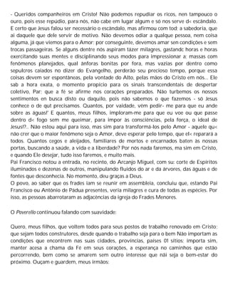 - Queridos companheiros em Cristo! Não podemos repudiar os ricos, nen tampouco o
ouro, pois esse repúdio, para nós, não cabe em lugar algum e só nos serve d< escândalo.
E certo que Jesus falou ser necessário o escândalo, mas afirmou com tod; a sabedoria, que
ai daquele que dele servir de motivo. Não devemos odiar a qualque pessoa, nem coisa
alguma, já que viemos para o Amor; por conseguinte, devemos amar sen condições e sem
trocas passageiras. Se alguns dentre nós aspiram tázer milagres, gastandc horas e horas
exercitando suas mentes e disciplinando seus modos para impressionar a; massas com
fenômenos planejados, qual ânforas bonitas por fora, mas vazias por dentro como
sepulcros caiados no dizer do Evangelho, perderão seu precioso tempo, porque essa
coisas devem ser espontâneas, pela vontade do Alto, pelas mãos do Cristo em nós... Ele
sab a hora exata, o momento propício para os sinais transcendentais de despertar
coletivo, Par; que a fé se afirme nos corações preparados. Não turbemos os nossos
sentimentos en busca disto ou daquilo, pois não sabemos o que fazemos - só Jesus
conhece o de qut precisamos. Quantos, por vaidade, vêm pedir- me para que eu ande
sobre as águas!' E quantos, meus filhos, imploram-me para que eu voe ou que passe
dentro d< fogo sem me queimar, para impor às consciências, pela força, o ideal de
Jesus!?.. Não estou aqui para isso, mas sim para transformá-los pelo Amor - aquele qu<
não crer que o maior fenômeno seja o Amor, deve esperar pelo tempo, que el< reparará a
todos. Quantos cegos e aleijados, familiares de mortos e encarnados baten às nossas
portas, buscando a saúde, a vida e a liberdade? Por nós nada faremos, ma sim em Cristo,
e quando Ele desejar, tudo isso faremos, e muito mais.
Pai Francisco notou a entrada, no recinto, do Arcanjo Miguel, com su: corte de Espíritos
iluminados e dezenas de outros, manipulando fluidos do ar e da árvores, das águas e de
fontes que desconhecia. No momento, deu graças a Deus.
O povo, ao saber que os frades iam se reunir em assembleia, concluiu que, estando Pai
Francisco ou Antônio de Pádua presentes, veria milagres e cura de todas as espécies. Por
isso, as pessoas abarrotaram as adjacências da igreja do Frades Menores.
O Poverello continuou falando com suavidade:
Quero, meus filhos, que voltem todos para seus postos de trabalho renovado em Cristo;
que sejam todos construtores, desde quando o trabalho seja para o bem Não importam as
condições que encontrem nas suas cidades, províncias, países 01 sítios; importa sim,
manter acesa a chama da Fé em seus corações, a esperança no caminhos que estão
percorrendo, bem como se amarem sem outro interesse que nãi seja o bem-estar do
próximo. Ouçam e guardem, meus irmãos:
 