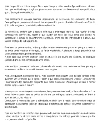 Não desperdicem o tempo que Deus nos deu por misericórdia Aproveitem-no através
das oportunidades que surgirem, plantando as sementes das boas maneiras espirituais, a
que o Evangelho nos concita.
Não critiquem os colegas quando, porventura, se desviarem dos caminhos do bem.
Exemplifiquem, como candidatos à luz, os preceitos que os elevarão colocando-os fora do
ódio e da vingança, da vaidade e da maledicência.
Se necessário, andem com o ladrão, sem que a inclinação dele os faça roubar. Se não
conseguirem convertê-lo, façam o que puder ser feito por essa alma que dorme na
ignorância; e, ainda, se encontrarem resistência, orem por ele entregando-o a Deus, que
saberá protegê-lo e discipliná-lo.
Analisem os pensamentos, antes que eles se transformem em palavras, porque o que sai
da boca pode macular o coração, se faltar vigilância. A palavra é força poderosa nos
lábios disciplinados pelo Evangelho.
A boa ação que devem praticar todos os dias é o ato divino do trabalho, de qualquer
espécie,digno de ser considerado uma prece.
Não ajuntem ouro nem prata, ou celeiros de alimentos, mas dêem curso livre para que
essas coisas de Deus os beneficiem sem interrupção.
Não se esqueçam da higiene diária. Não esperem que alguém lave as suas túnicas e não
queiram um ser maior que o outro. Façam o que aconselha o Divino Doador - Jesus Cristo
- quando um dos discípulos pergunta qual deles é o maior: "Aquele que se fizer o menor
dentre todos, esse é o maior".
Não esperem sem esforço o maná do céu; busquem-no atendendo o "buscai e achareis" de
Jesus. Não esperem que as portas se abram por milagre: batam, atendendo o "batei e
abrir-se-vos-á", do Mestre.
Computem a humildade com a sabedoria, o amor com a razão, que vencerão todos os
obstáculos e alcançarão todos os ideais que a fraternidade bafejar, e o Amor esplender-se-
á como guia.
Não atormentem os corações com posições de mando, nem com o conforto em demasia.
Lutem dentro de si com essas armas e conquistem por esforço próprio tudo o que for
bom, no mundo do próprio Eu.
 