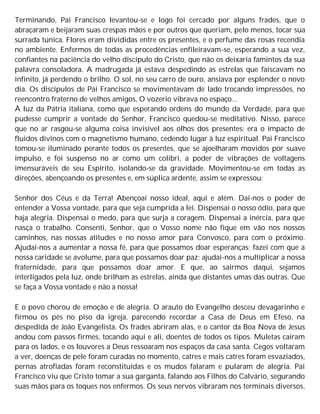 Terminando, Pai Francisco levantou-se e logo foi cercado por alguns frades, que o
abraçaram e beijaram suas crespas mãos e por outros que queriam, pelo menos, tocar sua
surrada túnica. Flores eram divididas entre os presentes, e o perfume das rosas recendia
no ambiente. Enfermos de todas as procedências enfileiravam-se, esperando a sua vez,
confiantes na paciência do velho discípulo do Cristo, que não os deixaria famintos da sua
palavra consoladora. A madrugada já estava despedindo as estrelas que faiscavam no
infinito, já perdendo o brilho. O sol, no seu carro de ouro, ansiava por esplender o novo
dia. Os discípulos de Pai Francisco se movimentavam de lado trocando impressões, no
reencontro fraterno de velhos amigos, O vozerio vibrava no espaço...
À luz da Pátria italiana, como que esperando ordens do mundo da Verdade, para que
pudesse cumprir a vontade do Senhor, Francisco quedou-se meditativo. Nisso, parece
que no ar rasgou-se alguma coisa invisível aos olhos dos presentes: era o impacto de
fluidos divinos com o magnetismo humano, cedendo lugar à luz espiritual. Pai Francisco
tomou-se iluminado perante todos os presentes, que se ajoelharam movidos por suave
impulso, e foi suspenso no ar como um colibri, a poder de vibrações de voltagens
imensuráveis de seu Espírito, isolando-se da gravidade. Movimentou-se em todas as
direções, abençoando os presentes e, em súplica ardente, assim se expressou:
Senhor dos Céus e da Terra! Abençoai nosso ideal, aqui e além. Dai-nos o poder de
entender a Vossa vontade, para que seja cumprida a lei. Dispensai o nosso ódio, para que
haja alegria. Dispensai o medo, para que surja a coragem. Dispensai a inércia, para que
nasça o trabalho. Consenti, Senhor, que o Vosso nome não fique em vão nos nossos
caminhos, nas nossas atitudes e no nosso amor para Convosco, para com o próximo.
Ajudai-nos a aumentar a nossa fé, para que possamos doar esperanças; fazei com que a
nossa caridade se avolume, para que possamos doar paz; ajudai-nos a multiplicar a nossa
fraternidade, para que possamos doar amor. E que, ao sairmos daqui, sejamos
interligados pela luz, onde brilham as estrelas, ainda que distantes umas das outras. Que
se faça a Vossa vontade e não a nossa!
E o povo chorou de emoção e de alegria. O arauto do Evangelho desceu devagarinho e
firmou os pés no piso da igreja, parecendo recordar a Casa de Deus em Efeso, na
despedida de João Evangelista. Os frades abriram alas, e o cantor da Boa Nova de Jesus
andou com passos firmes, tocando aqui e ali, doentes de todos os tipos. Muletas caíram
para os lados, e os louvores a Deus ressoaram nos espaços da casa santa. Cegos voltaram
a ver, doenças de pele foram curadas no momento, catres e mais catres foram esvaziados,
pernas atrofiadas foram reconstituídas e os mudos falaram e pularam de alegria. Pai
Francisco viu que Cristo tomar a sua garganta, falando aos Filhos do Calvário, segurando
suas mãos para os toques nos enfermos. Os seus nervos vibraram nos terminais diversos,
 