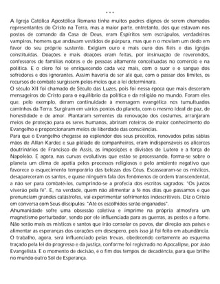 * * *
A Igreja Católica Apostólica Romana tinha muitos padres dignos de serem chamados
representantes do Cristo na Terra, mas a maior parte, entretanto, dos que estavam nos
postos de comando da Casa de Deus, eram Espíritos sem escrúpulos, verdadeiros
vampiros, homens que andavam vestidos de púrpura, mas que n o moviam um dedo em
favor do seu próprio sustento. Exigiam ouro e mais ouro dos fiéis e das igrejas
constituídas. Doações e mais doações eram feitas, por insinuação de reverendos,
confessores de famílias nobres e de pessoas altamente conceituadas no comércio e na
política. E o clero foi se enriquecendo cada vez mais, com o suor e o sangue dos
sofredores e dos ignorantes. Assim haveria de ser até que, com o passar dos limites, os
recursos de combate surgissem pelos meios que a lei determinara.
O século XII foi chamado de Século das Luzes, pois foi nessa época que mais desceram
mensageiros do Cristo para o equilíbrio da política e da religião no mundo. Foram eles
que, pelo exemplo, deram continuidade à mensagem evangélica nos tumultuados
caminhos da Terra. Surgiram em vários pontos do planeta, com o mesmo ideal de paz, de
honestidade e de amor. Plantaram sementes da renovação dos costumes, arranjaram
meios de proteção para os seres humanos, abriram roteiros de maior conhecimento do
Evangelho e proporcionaram meios de liberdade das consciências.
Para que o Evangelho chegasse ao esplendor dos seus preceitos, renovados pelas sábias
mãos de Allan Kardec e sua plêiade de companheiros, eram indispensáveis os alicerces
doutrinários de Francisco de Assis, as imposições e divisões de Lutero e a força de
Napoleão. E agora, nas curvas evolutivas que estão se processando, forma-se sobre o
planeta um clima de apatia pelos processos religiosos e pelo ambiente negativo que
favorece o esquecimento temporário das belezas dos Céus. Escassearam-se os místicos,
desapareceram os santos, e quase ninguém fala dos fenômenos de ordem transcendental,
a não ser para combatê-los, cumprindo-se a profecia dos escritos sagrados: "Os justos
viverão pela fé". E, na verdade, quem não alimentar a fé nos dias que passamos e que
prenunciam grandes catástrofes, vai experimentar sofrimentos indescritíveis. Diz o Cristo
em conversa com Seus discípulos: "Até os escolhidos serão enganados".
Ahumanidade sofre uma obsessão coletiva e imprime na própria atmosfera um
magnetismo perturbador, sendo por ele influenciada para as guerras, as pestes e a fome.
Não serão mais os místicos e santos que irão consolar os povos, dar direção aos países e
alimentar as esperanças dos corações em desespero, pois isso já foi feito em abundância.
O trabalho, agora, será influenciado pelas trevas, obedecendo certamente ao esquema
traçado pela lei do progresso e da justiça, conforme foi registrado no Apocalipse, por João
Evangelista. E o momento de decisão, é o fim dos tempos de decadência, para que brilhe
no mundo outro Sol de Esperança.
 