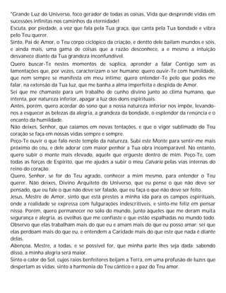 "Grande Luz do Universo, foco gerador de todas as coisas, Vida que desprende vidas em
sucessões infinitas nos caminhos da eternidade!
Escuta, por piedade, a voz que fala pela Tua graça, que canta pela Tua bondade e vibra
pelo Teu querer.
Sinto, Pai de Amor, o Teu corpo ciclópico da criação, e dentto dele bailam mundos e sóis,
e ainda mais, uma gama de coisas que a razão desconhece, a e mesmo a intuição
desvanece diante da Tua grandeza inconfundível.
Quero buscar-Te nestes momentos de súplica, aprender a falar Contigo sem as
lamentações que, por vezes, caracterizam o ser humano; quero ouvir-Te com humildade,
que nem sempre se manifesta em meu íntimo; quero entender-Te pelo que podes me
falar, na extensão da Tua luz, que me banha a alma imperfeita e despida de Amor.
Sei que me chamaste para um trabalho de cunho divino junto ao clima humano, que
intenta, por natureza inferior, apagar a luz dos dons espirituais.
Antes, porém, quero acordar do sono que a nossa natureza inferior nos impõe, levando-
nos a esquecer as belezas da alegria, a grandeza da bondade, o esplendor da renúncia e o
encanto da humildade.
Não deixes, Senhor, que caiamos em novas tentações, e que o vigor sublimado do Teu
coração se faça em nossas vidas sempre e sempre.
Peço-Te ouvir o que falo neste templo da natureza. Subi este Monte para sentir-me mais
próximo do céu, e dele adorar com maior penhor a Tua obra incomparável. No entanto,
quero subir o monte mais elevado, aquele que ergueste dentro de mim. Peço-Te, com
todas as forças de Espírito, que me ajudes a subir o meu Calvário pelas vias internas do
reino do coração.
Quero, Senhor, se for do Teu agrado, conhecer a mim mesmo, para entender o Teu
querer. Não deixes, Divino Arquiteto do Universo, que eu pense o que não deve ser
pensado, que eu fale o que não deve ser falado, que eu faça o que não deve ser feito.
Jesus, Mestre de Amor, sinto que está prestes a minha ida para os campos espirituais,
onde a realidade se expressa com fulgurações indescritíveis, e sinto-me feliz em pensar
nisso. Porém, quero permanecer no solo do mundo, junto àqueles que me deram muita
segurança e alegria, as ovelhas que me confiaste e que estão espalhadas no mundo todo.
Observo que elas trabalham mais do que eu e amam mais do que eu posso amar; sei que
elas perdoam mais do que eu, e entendem a Caridade mais do que este que nada é diante
delas.
Abençoa, Mestre, a todas, e se possível for, que minha parte lhes seja dada; sabendo
disso, a minha alegria será maior.
Sinto o calor do Sol, cujos raios benfeitores beijam a Terra, em uma profusão de luzes que
despertam as vidas; sinto a harmonia do Teu cântico e a paz do Teu amor.
 