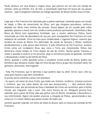 Paulo tomou-o em seus braços e seguiu Jesus, que parecia um sol com um cortejo de
estrelas, ramo ao infinito. Era, de fato, a constelação espiritual em busca do seu pouso
cósmico... João Evangelista retomava ao colégio apostolar de Nosso Senhor Jesus Cristo!...
* * *
Logo que o Pai Francisco foi chamado para a pátria espiritual, contando quase um século
de idade, o filho do comerciante de Éfeso, sem que ninguém percebesse, sentiu-se
abalado nas fibras mais íntimas do coração. Pouco depois de ser curado pelo velho
apóstolo, passara a morar com ele, tendo-o como professor permanente. Assimilara a Boa
Nova do Reino com espontânea facilidade, que o mestre admirava. Pátius havia
renunciado ao reino da abundância de seu pai, para acompanhar Pai Francisco em suas
andanças de caridade. Vivia na mais pura simplicidade e rigorosa higiene, maneira que
herdara da escola de Roma. Era admirador da escola de Sócrates e Platão, conhecia
detalhadamente a vida desses dois homens. E pela influência de Pai Francisco, aceitara
Cristo como um verdadeiro Deus, que viera à Terra, por misericórdia. Pátius não
demoraria muito tempo na Terra depois da ida do mestre. Numa queda, fraturou o
crânio e quando o socorro se fez presente, eleja se encontrava junto ao apóstolo, sorrindo
e abençoando a todos os da família de Éfeso.
Antes, quando o velho apóstolo curou o estudante recém-vindo de Roma, pedira aos
familiares que desejava receber algo em troca do que fizera, já que eles insistiam tanto. Os
genitores, atenciosos, interrogaram:
- Fala, Pai Francisco, que te daremos o que pedires aqui ou além: terras, ouro, sítio ou
casas para fazeres o que bem entenderes.
O ancião sorriu satisfeito e disse com brandura:
- Eu quero, em nome de Jesus Cristo, que todos vós, homens, mulheres, crianças escravos
e senhores, que vos caleis diante da cura que presenciastes. 6 - deis anúncio desse
fenômeno a que, por permissão de Deus e bondade do Cristo vós assististes, pois a minha
missão, por enquanto, não é curar, mas outra haverá de vir. Ninguém precisa ficar
sabendo, pois o povo de Efeso sabe que pátius está em Roma, estudando e desconhece a
sua enfermidade. Agora vós podeis anunciar a chegada de Pátius, apresentando-o são,
como era. E a maior dádiva que posso receber de todos vós.
Juraram guardar segredo, em nome de todos os deuses, pois se tratava da vontade de Pai
Francisco.
* * *
 