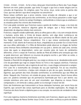 Cristo!... Cristo!... Cristo!... Se for a hora, deixa por misericórdia as flores das Tuas chagas
florirem em mim, pobre pecador, que tenta Te seguir e que terá a maior alegria com os
vínculos de Esperança. Os estigmas, para Teu servo, Jesus, serão como as portas dos
Céus, que nos abriste e que devo conquistar na consciência".
Nesse êxtase confiante que a prece ostenta, nesse arroubo de vibrações a que o ser
humano pode chegar pela pureza dos sentimentos, as leis físicas passaram a ceder lugar
às leis espirituais, mesmo no campo fisiológico, confundindo a criatura que as analisava e
as estudava pelos fios visíveis dos fenômenos.
Frei Leão pôde constatar que Francisco suava a ponto de molhar a roupa, e no meio do
suor em profusão, notava-se algumas gotas de sangue, que a força mental fazia
desprender de algumas células mais sensíveis.
Francisco, naquele estado sublimado, abriu os olhos para o alto, e viu com emoção divina
e humana, acima dele, o Cristo de braços abertos, sem algo dizer Lembrou-se do
Apóstolo João Evangelista, quando narra que a presença do Mestre diante do Sol, pelo
Seu fulgor espiritual, fazia-o empalidecer. Era o que estava acontecendo naquele
momento. O Sol, diante de Francisco de Assis, empalidecera ao acender-Se o Cristo frente
aos seus olhos admirados. E o filho de Bemardone pôde observar as chagas do Senhor
como imensas flores brilhantes desenhadas em sua pele e, dentro de cada uma, estrelas
vivas das quais se desprendiam, como por encanto jatos de luzes de cambiantes
diferentes, a ferir o corpo de Francisco, dando ao Poeta da Umbria uma sensação que não
se pode descrever, por faltarem os recursos da própria escrita e, por faltar ao verbo, o
empuxo que ele deverá atingir no futuro.
Quando o Poverello foi atingido pela luz, seu corpo se elevou no ar, desobedecendo assim
à lei da gravidade que rege os corpos físicos na Terra e nos espaços cósmicos. Francisco
estava, naquele momento, sob a regência de outi leis, e suas chagas começaram a sangrar.
Frei Leão foi a testemunha da coroação do seu pai espiritual. Foi ao seu encontro,
ajoelhou-se com reverência, e beijou com emoção os pés do seu guia, lavando-os com
lágrimas, que partiam dos mais elevados sentimentos: os sentimentos que são filhos do
Amor. Naquele dia, Francisco, em estado de graça, não conversava. Quem tivesse olhos
para ver, poderia constatar que ele permanecia iluminado por fora e por dentro; seu
coração ostentava uma aura de um azul encantador, que dispensa as nossas fracas
comparações e, em tomo da s cabeça, poder-se-ia enxergar o nascer do Sol.
Estes são fenômenos que transcendem as fracas deduções humanas, por serem força do
Espírito, que carecem das coisas espirituais para as devidas explicações. As chagas de
Francisco de Assis foram o diploma para o seu coração, no exercício do verdadeiro Amor
espiritual.
Frei Leão registrou inúmeros fenômenos ocorridos com Francisco, depois que ele recebeu
a graça das chagas do Nosso Senhor Jesus Cristo. E um deles verificou-se perto do Monte
 