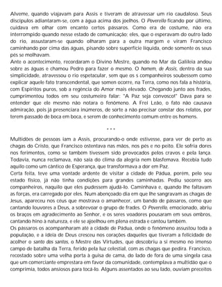 Alveme, quando viajavam para Assis e tiveram de atravessar um rio caudaloso. Seus
discípulos adiantaram-se, com a água acima dos joelhos. O Poverello ficando por último,
cuidava em olhar com encanto certos pássaros. Como era de costume, não era
interrompido quando nesse estado de comunicação; eles, que o esperavam do outro lado
do rio, assustaram-se quando olharam para a outra margem e viram Francisco
caminhando por cima das águas, pisando sobre superfície líquida, onde somente os seus
pés se molhavam.
Ante o acontecimento, recordaram o Divino Mestre, quando no Mar da Galileia andou
sobre as águas e chamou Pedro para fazer o mesmo. O homem, de Assis, dentro da sua
simplicidade, atravessou o rio espetacular, sem que os s companheiros soubessem como
explicar aquele fato transcendental, que somen ocorre, na Terra, como nos fala a história,
com Espíritos puros, sob a regência do Amor mais elevado. Chegando junto aos frades,
cumprimentou todos em seu costumeiro falar: "A Paz seja convosco!" Dava para se
entender que ele mesmo não notara o fenômeno. A Frei Leão, o fato não causava
admiração, pois já presenciara inúmeros, de sorte a não precisar constar dos relatos, por
terem passado de boca em boca, e serem de conhecimento comum entre os homens.
* * *
Multidões de pessoas iam a Assis, procurando-o onde estivesse, para ver de perto as
chagas do Cristo, que Francisco ostentava nas mãos, nos pés e no peito. Ele sofria dores
nos ferimentos, como se também tivessem sido provocados pelos cravos e pela lança.
Todavia, nunca reclamava, não saía do clima da alegria nem blasfemava. Recebia tudo
aquilo como um cântico de Esperança, que transformava a dor em Paz.
Certa feita, teve uma vontade ardente de visitar a cidade de Pádua, porém, pelo seu
estado físico, já não tinha condições para grandes caminhadas. Pediu socorro aos
companheiros, naquilo que eles pudessem ajudá-lo. Caminhava e, quando lhe faltavam
as forças, era carregado por eles. Num abençoado dia em que lhe sangravam as chagas de
Jesus, apareceu nos céus que mostrava o amanhecer, um bando de pássaros, como que
cantando louvores a Deus, a sobrevoar o grupo de frades. O Poverello, emocionado, abriu
os braços em agradecimento ao Senhor, e os seres voadores pousaram em seus ombros,
cantando hino à natureza, e ele se ajoelhou em plena estrada e cantou também.
Os pássaros os acompanharam até a cidade de Pádua, onde o fenômeno assustou toda a
população, e a ideia de Deus cresceu nos corações daqueles que tiveram a felicidade de
acolher o santo dos santos, o Mestre das Virtudes, que descobriu a si mesmo no imenso
campo de batalha da Terra, ferido pela luz celestial, com as chagas que pedira. Francisco,
recostado sobre uma velha porta à guisa de cama, do lado de fora de uma singela casa
que um comerciante emprestara em favor da comunidade, contemplava a multidão que o
comprimia, todos ansiosos para tocá-lo. Alguns assentados ao seu lado, ouviam preceitos
 