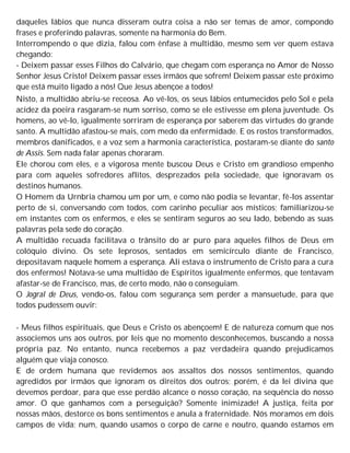daqueles lábios que nunca disseram outra coisa a não ser temas de amor, compondo
frases e proferindo palavras, somente na harmonia do Bem.
Interrompendo o que dizia, falou com ênfase à multidão, mesmo sem ver quem estava
chegando:
- Deixem passar esses Filhos do Calvário, que chegam com esperança no Amor de Nosso
Senhor Jesus Cristo! Deixem passar esses irmãos que sofrem! Deixem passar este próximo
que está muito ligado a nós! Que Jesus abençoe a todos!
Nisto, a multidão abriu-se receosa. Ao vê-los, os seus lábios entumecidos pelo Sol e pela
acidez da poeira rasgaram-se num sorriso, como se ele estivesse em plena juventude. Os
homens, ao vê-lo, igualmente sorriram de esperança por saberem das virtudes do grande
santo. A multidão afastou-se mais, com medo da enfermidade. E os rostos transformados,
membros danificados, e a voz sem a harmonia característica, postaram-se diante do santo
de Assis. Sem nada falar apenas choraram.
Ele chorou com eles, e a vigorosa mente buscou Deus e Cristo em grandioso empenho
para com aqueles sofredores aflitos, desprezados pela sociedade, que ignoravam os
destinos humanos.
O Homem da Urnbria chamou um por um, e como não podia se levantar, fê-los assentar
perto de si, conversando com todos, com carinho peculiar aos místicos; familiarizou-se
em instantes com os enfermos, e eles se sentiram seguros ao seu lado, bebendo as suas
palavras pela sede do coração.
A multidão recuada facilitava o trânsito do ar puro para aqueles filhos de Deus em
colóquio divino. Os sete leprosos, sentados em semicírculo diante de Francisco,
depositavam naquele homem a esperança. Ali estava o instrumento de Cristo para a cura
dos enfermos! Notava-se uma multidão de Espíritos igualmente enfermos, que tentavam
afastar-se de Francisco, mas, de certo modo, não o conseguiam.
O Jogral de Deus, vendo-os, falou com segurança sem perder a mansuetude, para que
todos pudessem ouvir:
- Meus filhos espirituais, que Deus e Cristo os abençoem! E de natureza comum que nos
associemos uns aos outros, por leis que no momento desconhecemos, buscando a nossa
própria paz. No entanto, nunca recebemos a paz verdadeira quando prejudicamos
alguém que viaja conosco.
E de ordem humana que revidemos aos assaltos dos nossos sentimentos, quando
agredidos por irmãos que ignoram os direitos dos outros; porém, é da lei divina que
devemos perdoar, para que esse perdão alcance o nosso coração, na sequência do nosso
amor. O que ganhamos com a perseguição? Somente inimizade! A justiça, feita por
nossas mãos, destorce os bons sentimentos e anula a fraternidade. Nós moramos em dois
campos de vida: num, quando usamos o corpo de carne e noutro, quando estamos em
 