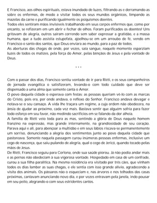E Francisco, aos olhos espirituais, estava inundado de luzes, filtrando-as e derramando-as
sobre os enfermos, de modo a visitar todos os seus mundos orgânicos, limpando as
mazelas da carne e purificando igualmente os psiquismos doentes.
Todos eles sentiram mãos invisíveis trabalhando em seus corpos enfermos que, como por
encanto, se refizeram em um abrir e fechar de olhos. Foram purificados os doentes! Uns
gritavam de alegria, outros saíram correndo sem saber expressar a gratidão, e a massa
humana, que a tudo assistia estupefata, ajoelhou-se em um arroubo de fé, vendo em
Francisco o santo dos santos, que Deus enviara ao mundo, para a paz de todos.
As aberturas das chagas de onde, por vezes, saía sangue, naquele momento esparziam
luzes de todos os matizes, pela força do Amor, pelas bênçãos de Jesus e pela vontade de
Deus.
* * *
Com o passar dos dias, Francisco sentiu vontade de ir para Riéti, e os seus companheiros
de jornada evangélica o satisfizeram, levando-o com todo cuidado que deve ser
dispensado a uma alma que somente canta o Amor.
O povo daquela cidade o esperava com festas; as pessoas queriam vê-lo com as marcas
do Cristo, pois era, por onde andava, o reflexo do Senhor. Francisco andava devagar e
notava-se o seu cansaço. A vida lhe traçara um regime, a cuja ordem não obedecera, na
ânsia de ajudar ao próximo, cada vez mais. Bastava sentir que alguém sofria para fazer
todo esforço em seu favor, não medindo sacrifícios em se falando da dor alheia.
A família de Riéti veio toda para as mas, sentindo a glória de Deus naquele homem
franzino na expressão, mas grande internamente, na grandiosidade de seu coração.
Parava aqui e ali, para abençoar a multidão e em seus lábios riscava-se permanentemente
um sorriso, denunciando a alegria dos sentimentos junto ao povo daquela cidade que
pastoreava. Somente naquela passagem curou inúmeras pessoas enfermas, inclusive um
cego de nascença, que saiu pulando de alegria, qual o cego de Jericó, quando tocado pelas
mãos de Jesus.
De Riéti, Francisco seguiu para Cortona, onde sua saúde piorou. Já não podia andar mais
e as pernas não obedeciam à sua vigorosa vontade. Hospedado em casa de um confrade,
curou a sua filha paralítica. Na mesma residência era visitado por três cães, que vinham
todos os dias lamber as suas chagas, e ele sentia com isso grande alívio, agradecendo a
visita dos animais. Os pássaros não o esqueciam e, nas árvores e nos telhados das casas
próximas, cantavam anunciando novo dia, e por vezes entravam pela janela, indo pousar
em seu peito, alegrando-o com seus estridentes cantos.
 