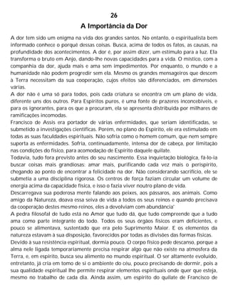 26
A Importância da Dor
A dor tem sido um enigma na vida dos grandes santos. No entanto, o espiritualista bem
informado conhece o porquê dessas coisas. Busca, acima de todos os fatos, as causas, na
profundidade dos acontecimentos. A dor é, por assim dizer, um estímulo para a luz. Ela
transforma o bruto em Anjo, dando-lhe novas capacidades para a vida. O místico, com a
companhia da dor, ajuda mais e ama sem impedimentos. Por enquanto, o mundo e a
humanidade não podem progredir sem ela. Mesmo os grandes mensageiros que descem
à Terra necessitam da sua cooperação, cujos efeitos são diferenciados, em dimensões
várias.
A dor não é uma só para todos, pois cada criatura se encontra cm um plano de vida,
diferente uns dos outros. Para Espíritos puros, é uma fonte de prazeres inconcebíveis, e
para os ignorantes, para os que a procuram, ela se apresenta distribuída por milhares de
ramificações incomodas.
Francisco de Assis era portador de várias enfermidades, que seriam identificadas, se
submetido a investigações científicas. Porém, no plano do Espírito, ele era estimulado em
todas as suas faculdades espirituais. Não sofria como o homem comum, que nem sempre
suporta as enfermidades. Sofria, continuadamente, intensa dor de cabeça, por limitação
nas condições do físico, para acomodação de Espírito daquele quilate.
Todavia, tudo fora previsto antes do seu nascimento. Essa inquietação biológica, fá-lo-ia
buscar coisas mais grandiosas: amar mais, purificando cada vez mais o perispírito,
chegando ao ponto de encontrar a felicidade na dor. Não considerando sacrifício, ele se
submetia a uma disciplina rigorosa. Os centros de força faziam circular um volume de
energia acima da capacidade física, e isso o fazia viver noutro plano de vida.
Descarregava sua poderosa mente falando aos peixes, aos pássaros, aos animais. Como
amigo da Natureza, doava essa seiva de vida a todos os seus reinos e quando precisava
da cooperação destes mesmo reinos, eles a devolviam com abundância'
A pedra filosofal de tudo está no Amor que tudo dá, que tudo compreende que a tudo
ama como parte integrante do todo. Todos os seus órgãos físicos eram deficientes, e
pouco se alimentava, sustentado que era pelo Suprimento Maior. E os elementos da
natureza estavam à sua disposição, favorecidos por todas as divisões das formas físicas.
Devido à sua resistência espiritual, dormia pouco. O corpo físico pede descanso, porque a
alma nele ligada temporariamente precisa respirar algo que não existe na atmosfera da
Terra, e, em espírito, busca seu alimento no mundo espiritual. O ser altamente evoluído,
entretanto, já cria em tomo de si o ambiente do céu, pouco precisando de dormir, pois a
sua qualidade espiritual lhe permite respirar elementos espirituais onde quer que esteja,
mesmo no trabalho de cada dia. Ainda assim, um espírito do quilate de Francisco de
 