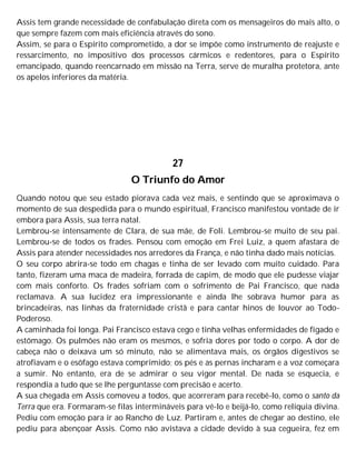 Assis tem grande necessidade de confabulação direta com os mensageiros do mais alto, o
que sempre fazem com mais eficiência através do sono.
Assim, se para o Espírito comprometido, a dor se impõe como instrumento de reajuste e
ressarcimento, no impositivo dos processos cármicos e redentores, para o Espírito
emancipado, quando reencarnado em missão na Terra, serve de muralha protetora, ante
os apelos inferiores da matéria.
27
O Triunfo do Amor
Quando notou que seu estado piorava cada vez mais, e sentindo que se aproximava o
momento de sua despedida para o mundo espiritual, Francisco manifestou vontade de ir
embora para Assis, sua terra natal.
Lembrou-se intensamente de Clara, de sua mãe, de Foli. Lembrou-se muito de seu pai.
Lembrou-se de todos os frades. Pensou com emoção em Frei Luiz, a quem afastara de
Assis para atender necessidades nos arredores da França, e não tinha dado mais notícias.
O seu corpo abrira-se todo em chagas e tinha de ser levado com muito cuidado. Para
tanto, fizeram uma maca de madeira, forrada de capim, de modo que ele pudesse viajar
com mais conforto. Os frades sofriam com o sofrimento de Pai Francisco, que nada
reclamava. A sua lucidez era impressionante e ainda lhe sobrava humor para as
brincadeiras, nas linhas da fraternidade cristã e para cantar hinos de louvor ao Todo-
Poderoso.
A caminhada foi longa. Pai Francisco estava cego e tinha velhas enfermidades de fígado e
estômago. Os pulmões não eram os mesmos, e sofria dores por todo o corpo. A dor de
cabeça não o deixava um só minuto, não se alimentava mais, os órgãos digestivos se
atrofiavam e o esôfago estava comprimido; os pés e as pernas incharam e a voz começara
a sumir. No entanto, era de se admirar o seu vigor mental. De nada se esquecia, e
respondia a tudo que se lhe perguntasse com precisão e acerto.
A sua chegada em Assis comoveu a todos, que acorreram para recebê-lo, como o santo da
Terra que era. Formaram-se filas intermináveis para vê-lo e beijá-lo, como relíquia divina.
Pediu com emoção para ir ao Rancho de Luz. Partiram e, antes de chegar ao destino, ele
pediu para abençoar Assis. Como não avistava a cidade devido à sua cegueira, fez em
 