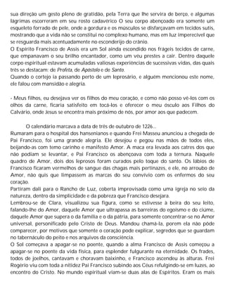 sua direção um gesto pleno de gratidão, pela Terra que lhe servira de berço, e algumas
lágrimas escorreram em seu rosto cadavérico O seu corpo abençoado era somente um
esqueleto forrado de pele, onde a gordura e os músculos se disfarçavam em tecidos sutis,
mostrando que a vida não se constitui no complexo humano, mas em luz imperecível que
se resguarda mais acentuadamente no esconderijo do crânio.
O Espírito Francisco de Assis era um Sol ainda escondido nos frágeis tecidos de carne,
que empanavam o seu brilho encantador, como um véu prestes a cair. Dentro daquele
corpo espiritual estavam acumuladas valiosas experiências de sucessivas vidas, das quais
três se destacam: de Profeta, de Apóstolo e de Santo.
Quando o cortejo ia passando perto de um leprosário, e alguém mencionou este nome,
ele falou com mansidão e alegria.
- Meus filhos, eu desejava ver os filhos do meu coração, e como não posso vê-los com os
olhos da carne, ficaria satisfeito em tocá-los e oferecer o meu ósculo aos Filhos do
Calvário, onde Jesus se encontra mais próximo de nós, por amor aos que padecem.
O calendário marcava a data de três de outubro de 1226...
Rumaram para o hospital dos hansenianos e quando Frei Masseu anunciou a chegada de
Pai Francisco, foi uma grande alegria. Ele desejou e pegou nas mãos de todos eles,
beijando-as com temo carinho e manifesto Amor. A maca era levada aos catres dos que
não podiam se levantar, e Pai Francisco os abençoava com toda a ternura. Naquele
quadro de Amor, dois dos leprosos foram curados pelo toque do santo. Os lábios de
Francisco ficaram vermelhos de sangue das chagas mais pertinazes, e ele, no arroubo de
Amor, não quis que limpassem as marcas do seu convívio com os enfermos do seu
coração.
Partiram dali para o Rancho de Luz, coberta improvisada como uma igreja no seio da
natureza, dentro da simplicidade e da pobreza que Francisco desejara.
Lembrou-se de Clara, visualizou sua figura, como se estivesse à beira do seu leito,
falando-lhe do Amor, daquele Amor que ultrapassa as barreiras do egoísmo e do ciúme,
daquele Amor que supera o da família e o da pátria, para somente concentrar-se no Amor
universal, personificado pelo Cristo de Deus. Mandou chamá-la, porem ela não pôde
comparecer, por motivos que somente o coração pode explicar, segredos que se guardam
no tabernáculo do peito e nos arquivos da consciência.
O Sol começava a apagar-se no poente, quando a alma Francisco de Assis começou a
apagar-se no poente da vida física, para esplender fulgurante na eternidade. Os frades,
todos de joelhos, cantavam e choravam baixinho, e Francisco ascendeu às alturas. Frei
Rogério viu com toda a nitidez Pai Francisco subindo aos Céus refulgindo-se em luzes, ao
encontro do Cristo. No mundo espiritual viam-se duas alas de Espíritos. Eram os mais
 