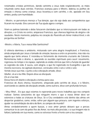 renomados cristãos primitivos, dando caminho a Jesus todo resplandecente, as mãos
reluzindo como duas estrelas. Francisco avançou para o Mestre, dobrou os joelhos de
emoção e chorou como criança. Jesus levantou-o com carinho, e ele, apoiado em Seu
ombro, pediu com humildade:
- Mestre, se porventura mereço a Tua bênção, que ela seja dada aos companheiros que
ficaram no mundo. Eles carecem da Tua ajuda agora e sempre.
Viam-se palmas batendo e delas faiscarem claridades que se intercruzavam em todas as
direções, e o Cristo no centro, amparava Francisco, que chorava lágrimas de alegria e de
saudades. Neste momento, palpitou no coração do Poverello um Amor indescritível, e ele
perguntou ao Senhor:
-Mestre, e Maria, Tua e nossa Mãe Santíssima?
O silêncio dominou o ambiente, misturado com uma alegria inexplicável, e Francisco,
ainda amparado por Jesus e tomado de emoção, buscou-a entre os presentes, mas não viu
aquela que tanto amava. E recordou-se fortemente do momento cruciante do Calvário.
Rememorou todo o drama, e, apurando os ouvidos espirituais para ouvir novamente,
regressou no tempo e no espaço, captando as ondas etéricas que têm a função de guardar
os segredos da vida. E ouviu, com alegria, o que foi registrado no Evangelho e que ele
mesmo escrevera, no capítulo dezenove, versículos vinte e seis e vinte e sete:
Vendo Jesus sua mãe, e junto a ela o discípulo amado, disse:
Mulher, eis aí o teu filho. Depois disse ao discípulo:
Eis aí a tua mãe.
Dessa hora em diante o discípulo a tomou para casa.
Francisco de Assis chorou novamente, amparado pelo carinho de Jesus, e o Mestre,
acariciando os cabelos do discípulo amado, como outrora, disse com profunda ternura:
- Meu filho!... Eis que aqui estamos te esperando para novos trabalhos que nos compete
realizar. Somos conscientes de que ninguém morre e que o nosso Amor deve ser
extensivo a todas as criaturas de Deus. Se o Céu verdadeiro está dentro das almas em
despertar gradativo, como, então, sofrer por alguém que procura, com ingentes esforços,
ajudar na consolidação da obra do Bem, os campos do mundo?
Amas verdadeiramente a quem buscas, e esse amor jamais deixará que a percas;
comunicar-te-ás com ela pelos fios do Amor, na mais alta precisão, e a sua imagem não te
faltará, bailando em tua mente, como se estivesse frente a frente com o teu coração.
 
