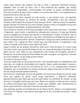 Quem pode afirmar que também ela não te sente a ausência? Entretanto procura
trabalhar mais na obra de Deus, com a força poderosa da saudade, que muitos
desconhecem e desperdiçam, transmutando-a em paixão. Se queres verdadeiramente
ficar mais próximo de quem amas, transfere o teu amor para Deus, e em seguida busca o
próximo nos dois reinos da vida.
Cumpriste o teu dever pisando no solo terreno, e, por muitas vezes, em espinhos
dilacerantes. Renunciaste ao conforto do mundo, visualizando a paz das criaturas.
Gastaste a última gota de energia em favor dos que sofrem. Tudo isso muito me agradou,
porque deixaste um rastro de luz como exemplo, porque viveste o Evangelho na sua mais
alta função de humildade, de desprendimento e de Amor.
Foste levado ao mundo em momento psicológico, entre duas forças das trevas - Cruzadas
e Inquisição - para manter o equilíbrio na educação das criaturas, e o traço que deixaste
nunca se apagará nos corações que buscam o entendimento. Ficarás na história, mas na
história dos sentimentos, que eleva e que salva. Confundiste as inteligências dos sábios, e
levaste a teologia burocrática a pensar. Despertaste a igreja que estava sendo dos Césares,
para voltar a ser a Igreja de Deus; mesmo que essa volta demore, o importante é que
venha a ressurgir como nasceu, para a glória de Deus.
Ergue-te diante da tua própria consciência, onde está o trono de Deus; vê e sente o que
tens mais a fazer, que a perda de tempo nos faz crer na perda da própria felicidade. A tua
glória será de rever todos os teus companheiros dos tempos do Evangelho nascente e
abraçá-los, em eterna junção de fraternidade de onde ressurgem, em sequência, começos
de novos trabalhos, no que tange ao bem comum.
Que Deus te abençoe sempre.
Francisco desprendeu-se dos braços de Jesus e saiu tocando todos os companheiros das
duas alas, em estado de emotividade sem registro. Depois, pediu desculpas e buscou o
corpo físico que lhe servira de instrumento na Terra, e o viu, rodeado pelos inúmeros
discípulos, que se mantinham em orações constantes; alguns choravam no silêncio que a
dor do coração educado podia manifestar.
Pai Francisco, empenhado na força da gratidão, foi levado pelo desejo aos pés do corpo
físico que acabara de deixar como roupa imprestável, e beijou-os comovido,
agradecendo-lhes pelo tanto que serviram para andar nos caminhos do mundo, na luta
de levar o Evangelho aonde quer que fosse. Beijou em seguida as mãos que lhe serviram
de valioso instrumento para alimentar o corpo, para trabalhar, para cumprimentar os
outros, para transmitir a força do Cristo nas curas dos enfermos.
para abençoar quando era tomado pela luz de Nosso Senhor. Beijou a sua própria boca
com ternura e respeito e nela deixou duas lágrimas de luz, oriundas do coração, e falou
comovido:
 