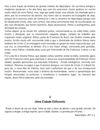 Esta é uma fração da história do grande vidente do Apocalipse. Os escritores antigos e
modernos perderam o fio dos fatos que com ele ocorreram. Quem poderia ter escrito
muito sobre ele seria Pátius, mas, logo que pôde tomar essa atitude, foi chamado para o
além, por lei irremovível do destino. Seu nome não se encontra no Evangelho de João,
porque ele o escreveu antes de conhecê-lo e não se encontra no Apocalipse porque este
foi ditado pelo Cristo. João, com certeza, não achou conveniente falar de seu discípulo, ou
dos seus discípulos, que foram inúmeros. Após desencarnar, Pátius o acompanhou, pela
afinidade do coração.
Temos depois, já no século XII, voltaram juntos, reencarnando-se na velha Itália, como
mestre e discípulo, por se encontrarem naquelas plagas, campos de trabalho que
requeriam maior urgência. Pátius, junto de Francisco de Assis, nas Ordens criadas pelo
mestre, foi-lhe muito útil, escrevendo tudo o que o iluminado da Umbria falava como
médium do Cristo. E as mensagens eram enviadas às igrejas de maior expressão que, por
sua vez, as transmitiam às demais. Era o seu maior amigo, eternizado pela gratidão,
tendo, como Pátius, recebido duas curas por intermédio de Pai Francisco: a alma e a do
corpo.
Frei Leão foi o mesmo Pátius, que depois voltou sozinho, ainda na Itália, contando agora
com Pai Francisco como guia espiritual. E dessa vez na personalidade do Professor Pietro
Ubaldi, quando aproveitou sua educação milenária, e hicida inteligência, servindo com
médium. Plasmou no papel o que Francisco desejava, em nome de Cristo. E o Brasil foi,
para ele, a nova ilha de Patmos, bem mais confortável do que a do seu inesquecível
mestre. Reencarnado, reviu toda a história da humanidade, sentiu a aproximação dos
tempos anunciados as profecias, e reconheceu o verdadeiro lugar, no concerto das
nações, desta Patria soberana, pelo seu exemplo.
2
Uma Cidade Diferente
"Então vi descer do céu um Anjo, tinha na mão a chave do abismo e uma grande corrente. Ele
segurou o dragão, a antiga serpente, que é o diabo, Satanás, e o prendeu por mil anos. "
Apocalipse, 20:1 e 2.
 