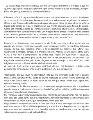 - Eu te agradeço, instrumento de luz que me serviu para transmitir a Verdade e que me
ajudou a apaziguar; tu és porta grandiosa por onde a misericórdia se manifestou, não por
mim, mas pela graça de Jesus, em nome de Deus.
E Francisco-Espírito agradecia ao Francisco-corpo em outra dinâmica do verbo. Lembrou-
se no momento de deixar uma herança visual para todos os seus seguidores de jornada.
Olhou a sua feição melancólica pelo desgaste do corpo físico, ao qual ainda se achava
ligado pelo cordão de vida, e imprimiu em sua mente poderosa uma feição de alegria.
Como por encanto, o rosto de Francisco-corpo se iluminou. Os presentes, emocionados,
admiraram o fato, considerando-o mais um milagre do Pai amado. Ninguém mais chorou
e ele, satisfeito, pensando em Cristo, viu dois dedos de luz desatarem os laços que ainda
o prendiam ao fardo que lhe servira por quarenta e quatro anos na Terra.
Francisco, ao levantar-se para despedir-se de Assis, viu uma mulher envolvida em
grande véu escuro, chorando e orando, observando que dentro do seu tórax batia um
coração de luz, que irradiava ondas a se desfazerem no cadáver. Era Clara! Não
suportando a emoção, abraçou-a e chorou com ela. Afastou-se um pouco, olhou para
Clara, e viu nela a companheira de outras eras. Pegou em suas mãos e beijou-as,
deixando em sua epiderme, pelo ósculo, uma flor de luz, que recendia um perfume, cuja
fragrância somente se faz pelo Amor. Ergueu a cabeça e beijou a testa de Clara, onde
fulgia uma estrela brilhante, de claridades indescritíveis.
A santo de Assis sentiu a presença espiritual de seu Pai Francisco, e falou pelo
pensamento, com emoção, onde a alma quebrava o véu que os separava:
"Francisco!... Sei que vives na eternidade! Pelo que me ensinaste, nada morre, quanto
mais a alma, fagulha divina, saída da divina expressão do Amor. Tenho confiança em
Deus e em Cristo, que estás mais perto de nós do que antes, senão aqui, agora, nos
ouvindo e nos ajudando.
Como é bom ter fé! Ela nos sustenta nos caminhos por que percorremos, ela nos ajuda na
grande lavoura, onde semeamos as sementes do Evangelho, trabalho gratificante que nos
alimenta e nos refarta de esperanças.
Pai Francisco, se porventura nos escutas neste momento, ouve novamente: não nos deixes
cair, pois, por vezes, sem a tua presença material, sentimo-nos fracas, e somos muitas que
dependemos de muito Amor, que nem sempre temos para dar.
Roga, no reino em que te encontras, a Deus por nós; e a Jesus, nosso guia de sempre, que
não Se esqueça das filhas e filhos espirituais que aqui ficaram. Roga também por aqueles
que se reúnem em tomo deste corpo benfeitor que te serviu de casulo e que nos ajudou
sobremaneira a granjear as virtudes de Deus.
 