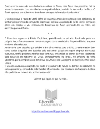 Queria ver-te antes de teres fechado os olhos na Terra, mas Deus não permitiu; hei de
ver-te, brevemente, com eles abertos na espiritualidade, vestido de luz, na luz de Deus. O
Amor que nos une sobreviverá em favor dos que sofrem eternidade afora".
O vento roçava o rosto de Clara como se fossem as mãos de Francisco e ela agradeceu ao
Senhor pelo premio da comunhão espiritual. Sentou-se ao lado do fardo inerte, cerrou os
olhos em oração, e viu nitidamente Francisco de Assis acenando-lhe as mãos, em
ascensão para o infinito.
* * *
E Francisco regressa à Pátria Espiritual, palmilhando a estrada iluminada pela sua
própria luz, a fim de assumir novos encargos, como verdadeiro Preposto Divino a operar
em favor das criaturas.
Juntamente com aqueles que colaboraram diretamente para o êxito da sua missão, bem
como vários daqueles que, tocados pelo seu amor, galgaram alguns degraus na escada
evolutiva, forma poderosa falange que continua, em ambos os planos da vida, laborando
pela salvação do rebanho de Deus, principalmente no Brasil, no amanho da terra
ubérrima, para a implantação definitiva da Árvore do Evangelho de Nosso Senhor Jesus
Cristo.
E se a ele, o Apóstolo querido, foi dado o vislumbre do futuro de bilhões de criaturas na
esfera planetária, concedida pela Excelsa Misericórdia, por coerência da Suprema Justiça,
não poderia ser outro o seu amoroso executor.
Convém que fiques até que eu volte...
http://livros-loureiro.blogspot.com.br
 