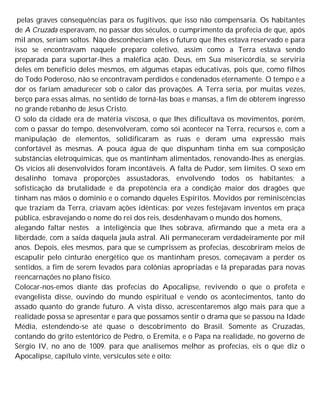 pelas graves consequências para os fugitivos, que isso não compensaria. Os habitantes
de A Cruzada esperavam, no passar dos séculos, o cumprimento da profecia de que, após
mil anos, seriam soltos. Não desconheciam eles o futuro que lhes estava reservado e para
isso se encontravam naquele preparo coletivo, assim como a Terra estava sendo
preparada para suportar-lhes a maléfica ação. Deus, em Sua misericórdia, se serviria
deles em benefício deles mesmos, em algumas etapas educativas, pois que, como filhos
do Todo Poderoso, não se encontravam perdidos e condenados eternamente. O tempo e a
dor os fariam amadurecer sob o calor das provações. A Terra seria, por muitas vezes,
berço para essas almas, no sentido de torná-las boas e mansas, a fim de obterem ingresso
no grande rebanho de Jesus Cristo.
O solo da cidade era de matéria viscosa, o que lhes dificultava os movimentos, porém,
com o passar do tempo, desenvolveram, como sói acontecer na Terra, recursos e, com a
manipulação de elementos, solidificaram as ruas e deram uma expressão mais
confortável às mesmas. A pouca água de que dispunham tinha em sua composição
substâncias eletroquímicas, que os mantinham alimentados, renovando-lhes as energias.
Os vícios ali desenvolvidos foram incontáveis. A falta de Pudor, sem limites. O sexo em
desalinho tomava proporções assustadoras, envolvendo todos os habitantes; a
sofisticação da brutalidade e da prepotência era a condição maior dos dragões que
tinham nas mãos o domínio e o comando dqueles Espíritos. Movidos por reminiscências
que traziam da Terra, criavam ações idênticas; por vezes festejavam inventos em praça
pública, esbravejando o nome do rei dos reis, desdenhavam o mundo dos homens,
alegando faltar nestes a inteligência que lhes sobrava, afirmando que a meta era a
liberdade, com a saída daquela jaula astral. Ali permaneceram verdadeiramente por mil
anos. Depois, eles mesmos, para que se cumprissem as profecias, descobriram meios de
escapulir pelo cinturão energético que os mantinham presos, começavam a perder os
sentidos, a fim de serem levados para colônias apropriadas e lá preparadas para novas
reencarnações no plano físico.
Colocar-nos-emos diante das profecias do Apocalipse, revivendo o que o profeta e
evangelista disse, ouvindo do mundo espiritual e vendo os acontecimentos, tanto do
assado quanto do grande futuro. A vista disso, acrescentaremos algo mais para que a
realidade possa se apresentar e para que possamos sentir o drama que se passou na Idade
Média, estendendo-se até quase o descobrimento do Brasil. Somente as Cruzadas,
contando do grito estentórico de Pedro, o Eremita, e o Papa na realidade, no governo de
Sérgio IV, no ano de 1009. para que analisemos melhor as profecias, eis o que diz o
Apocalipse, capítulo vinte, versículos sete e oito:
 