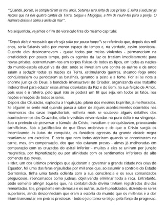 "Quando, porém, se completarem os mil anos, Satanás será solto da sua prisão. E sairá a seduzir as
nações que há nos quatro cantos da Terra, Gogue e Magogue, a fim de reuni-las para a peleja. O
número desses é como a areia do mar".
Na sequência, vejamos o fim do versículo três do mesmo capítulo:
"Depois disto é necessário que ele seja solto por pouco íempo' se referindo que, depois dos mil
anos, seria Satanás solto por menor espaço de tempo e, na verdade, assim aconteceu.
Quando eles desencarnavam - quase todos por meios violentos - permaneciam na
erraticidade por pouco tempo, pois os agentes da luz os traziam imediatamente para
novas prisões, acorrentavam-nos em corpos físicos de todos os tipos, em todas as nações
do mundo-escola educativa da dor, onde se investiam uns contra os outros e de onde
saíam a seduzir todas as nações da Terra, estimulando guerras, ateando fogo onde
conquistassem ou perdessem as batalhas, gerando a peste e a fome. Por aí se nota a
enorme justiça de Deus, a bondade imensurável do Criador, organizando esse trabalho
indescritível para educar essas almas desviadas da Paz e do Bem, na sua feição de Amor,
pois esse é o roteiro, pelo qual não se poderá um til que seja, em todos os fatos, nas
nações e reações de todos os seres.
Depois das Cruzadas, explodiu a Inquisição, plano dos mesmos Espíritos já melhorados.
Se alguém se sente mal quando passa a saber de alguns acontecimentos ocorridos nas
masmorras das casas inquisitoriais, sofreria mais se soubesse alguns detalhes dos
acontecimentos das Cruzadas, oito investidas envernizadas no puro ódio e na vingança.
Sob o pretexto de preservar o túmulo do Cristo, invadiam e conquistavam, provocando
carnificinas. Sob a justificativa de que Deus ordenava e de que o Cristo surgia os
incentivando às lutas de conquista, os fanáticos egressos da grande cidade negra
reuniam-se em exércitos. É certo que nem todos aderiram quando se encontraram na
carne, mas, em compensação, dos que não estavam presos - almas já melhoradas em
comparação com os cruzados do astral inferior - muitos a eles se uniram por junção
magnética, por hipnotização ou por afinidade com os sentimentos inferiores do alto
comando das trevas.
Hitler, um dos últimos príncipes que ajudaram a governar a grande cidade nos céus do
Equador, foi uma das feras enjauladas por mil anos que, ao assumir o controle do Estado
Germânico, tinha uma tarefa odienta com a sua consciência e os seus comandados
preguiçosos, reencamados como judeus, objetivando eliminar toda a raça. Entretanto,
pôde somente atingir àqueles que, na contabilidade divina tinham registradas dívidas
remontadas. Ele, prepotente em demasia e os outros, auto-hipnotizados, dizendo-se seres
superiores, ainda desconheciam que eram a escória do mundo que os milênios e a dor
iriam transmutar em pedras preciosas - todo o joio toma-se trigo, pela força do progresso.
 